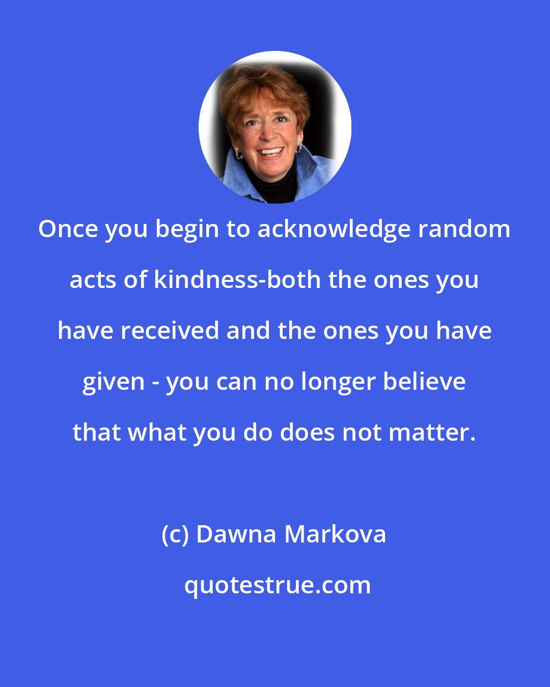 Dawna Markova: Once you begin to acknowledge random acts of kindness-both the ones you have received and the ones you have given - you can no longer believe that what you do does not matter.