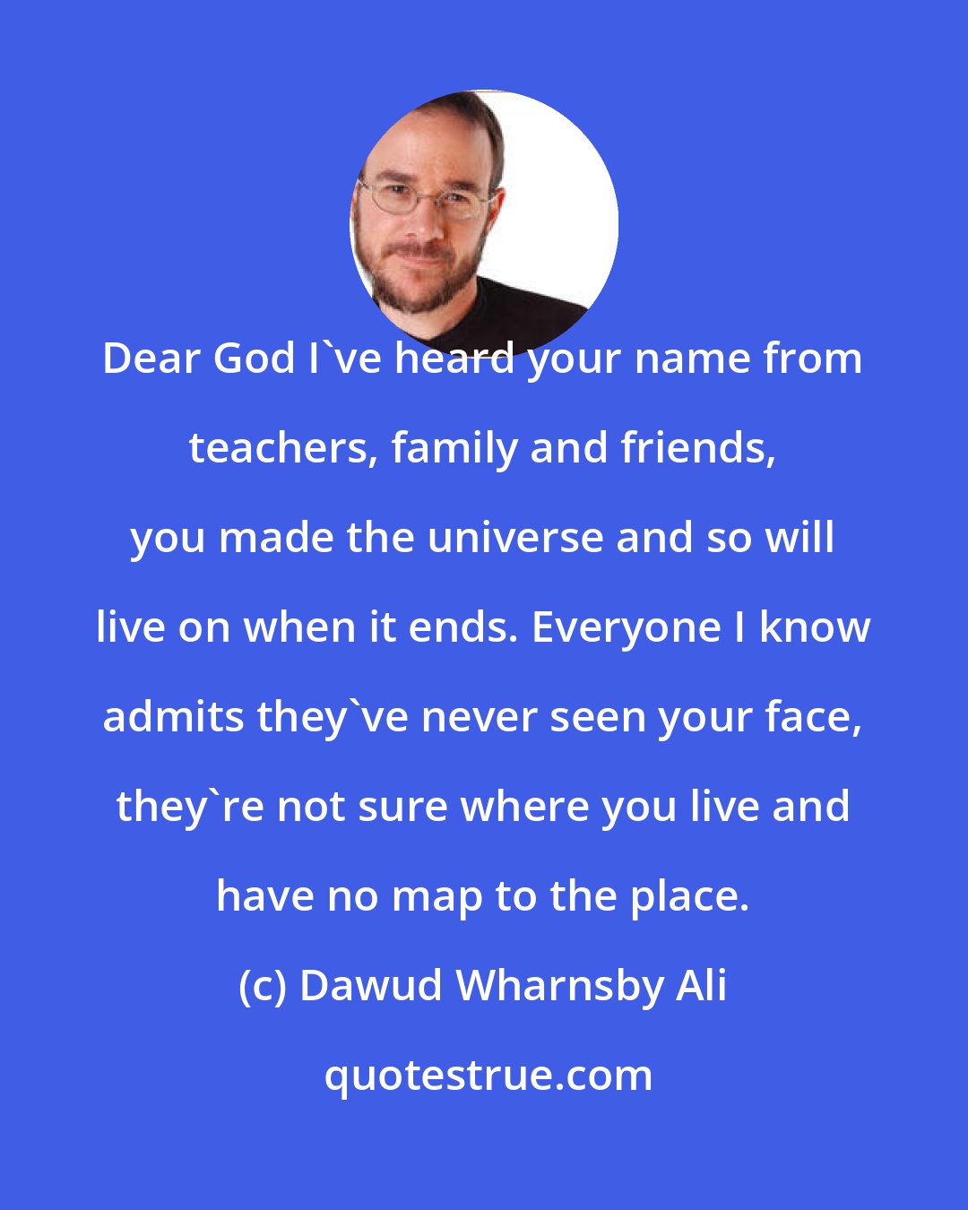 Dawud Wharnsby Ali: Dear God I've heard your name from teachers, family and friends, you made the universe and so will live on when it ends. Everyone I know admits they've never seen your face, they're not sure where you live and have no map to the place.