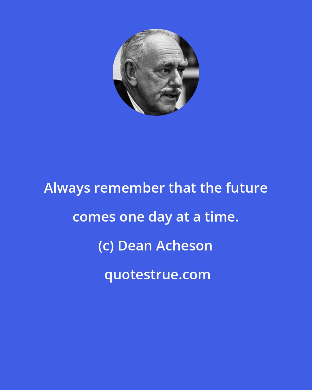 Dean Acheson: Always remember that the future comes one day at a time.