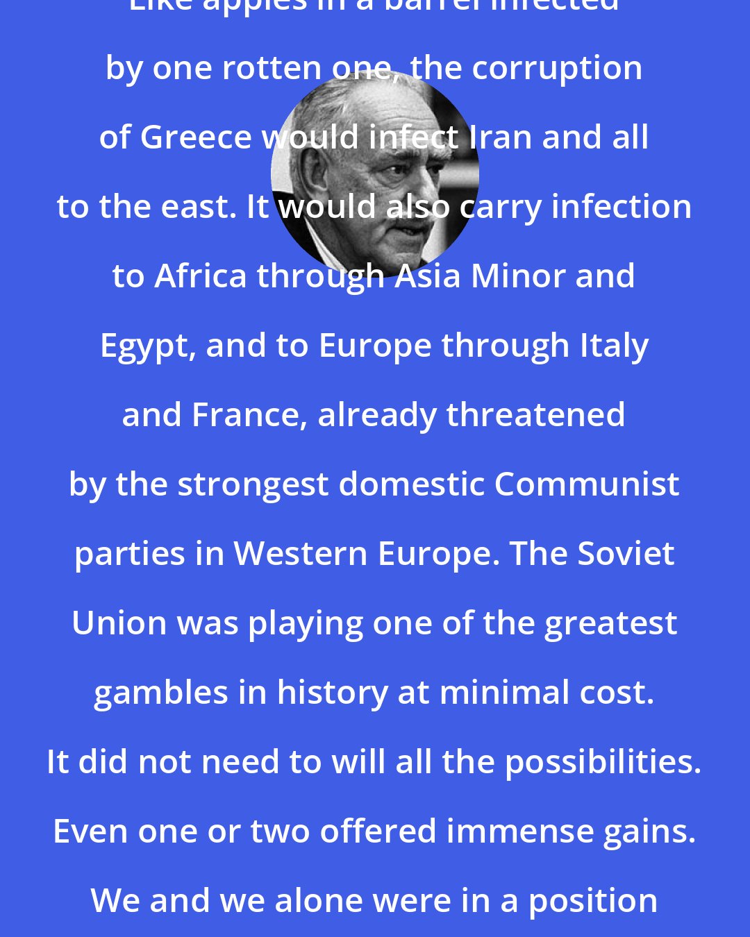 Dean Acheson: Like apples in a barrel infected by one rotten one, the corruption of Greece would infect Iran and all to the east. It would also carry infection to Africa through Asia Minor and Egypt, and to Europe through Italy and France, already threatened by the strongest domestic Communist parties in Western Europe. The Soviet Union was playing one of the greatest gambles in history at minimal cost. It did not need to will all the possibilities. Even one or two offered immense gains. We and we alone were in a position to break up the play.