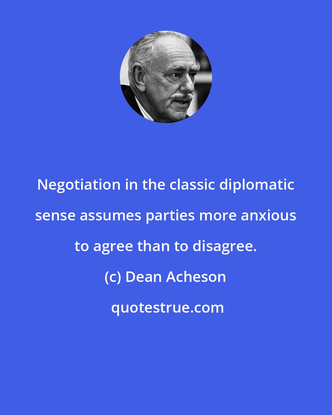 Dean Acheson: Negotiation in the classic diplomatic sense assumes parties more anxious to agree than to disagree.