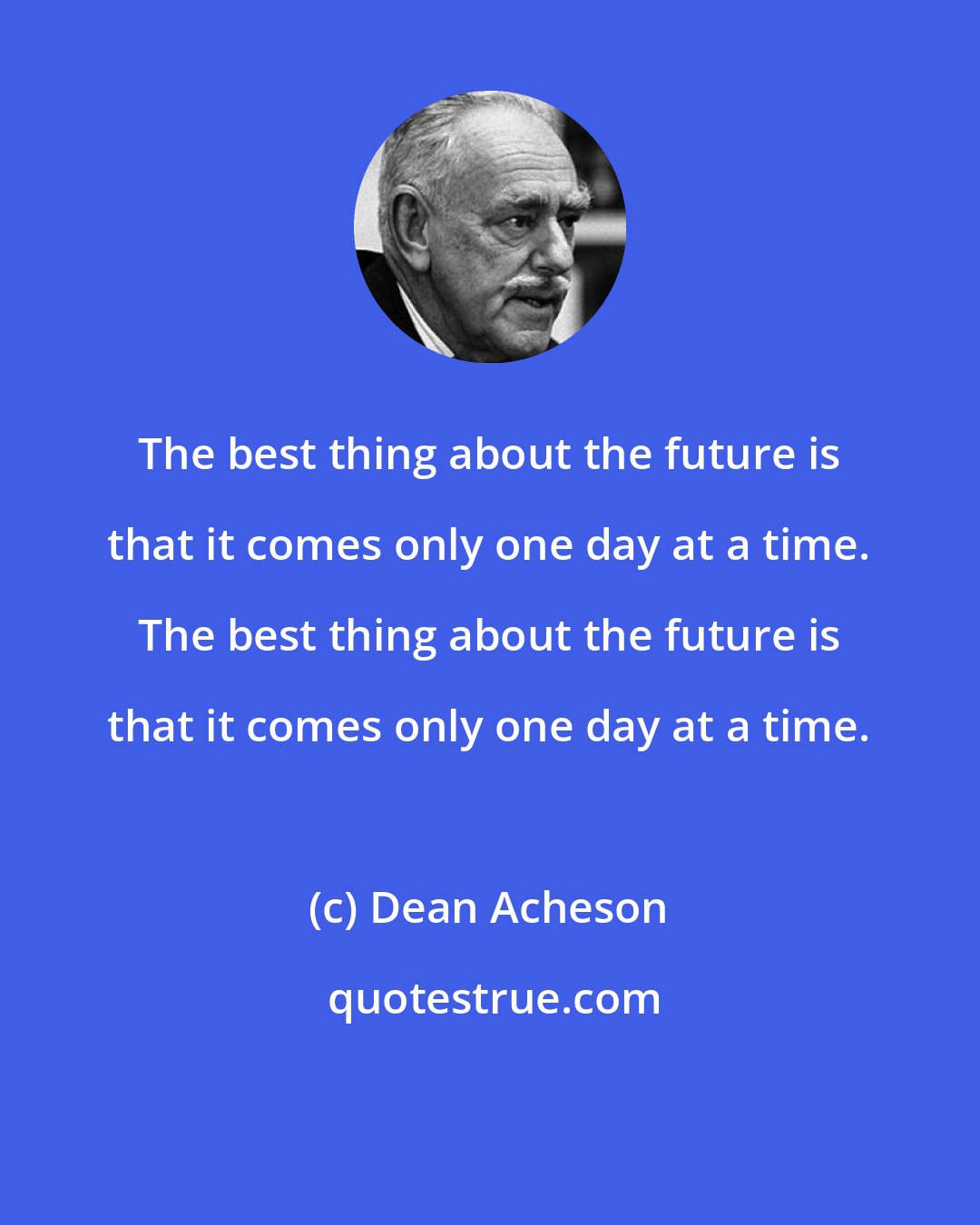 Dean Acheson: The best thing about the future is that it comes only one day at a time. The best thing about the future is that it comes only one day at a time.