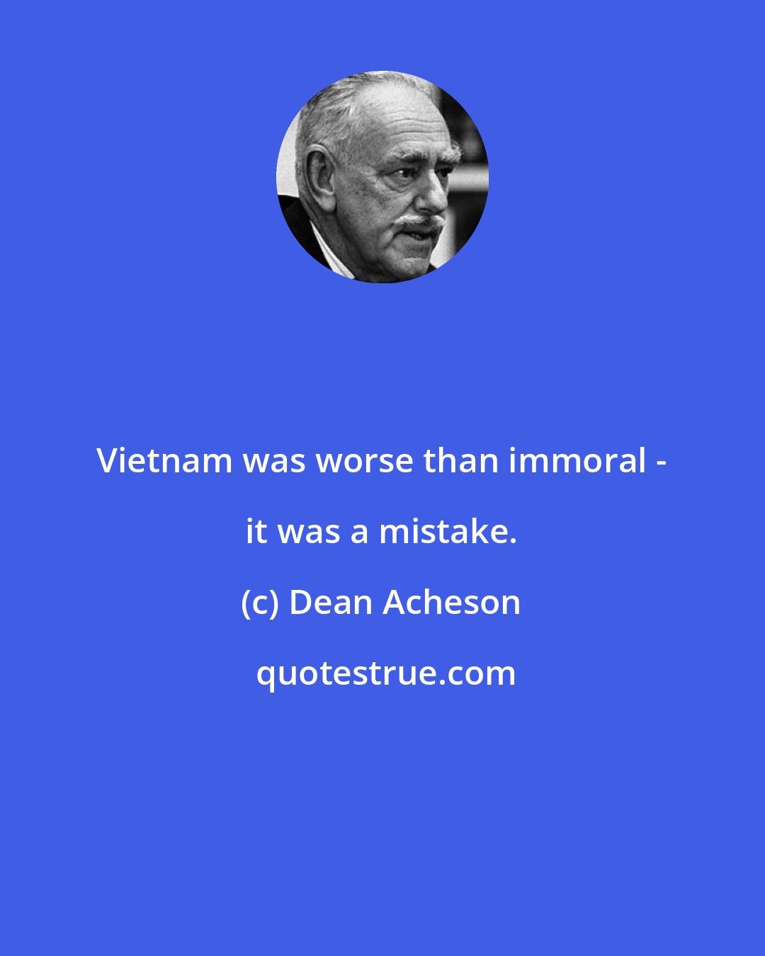 Dean Acheson: Vietnam was worse than immoral - it was a mistake.