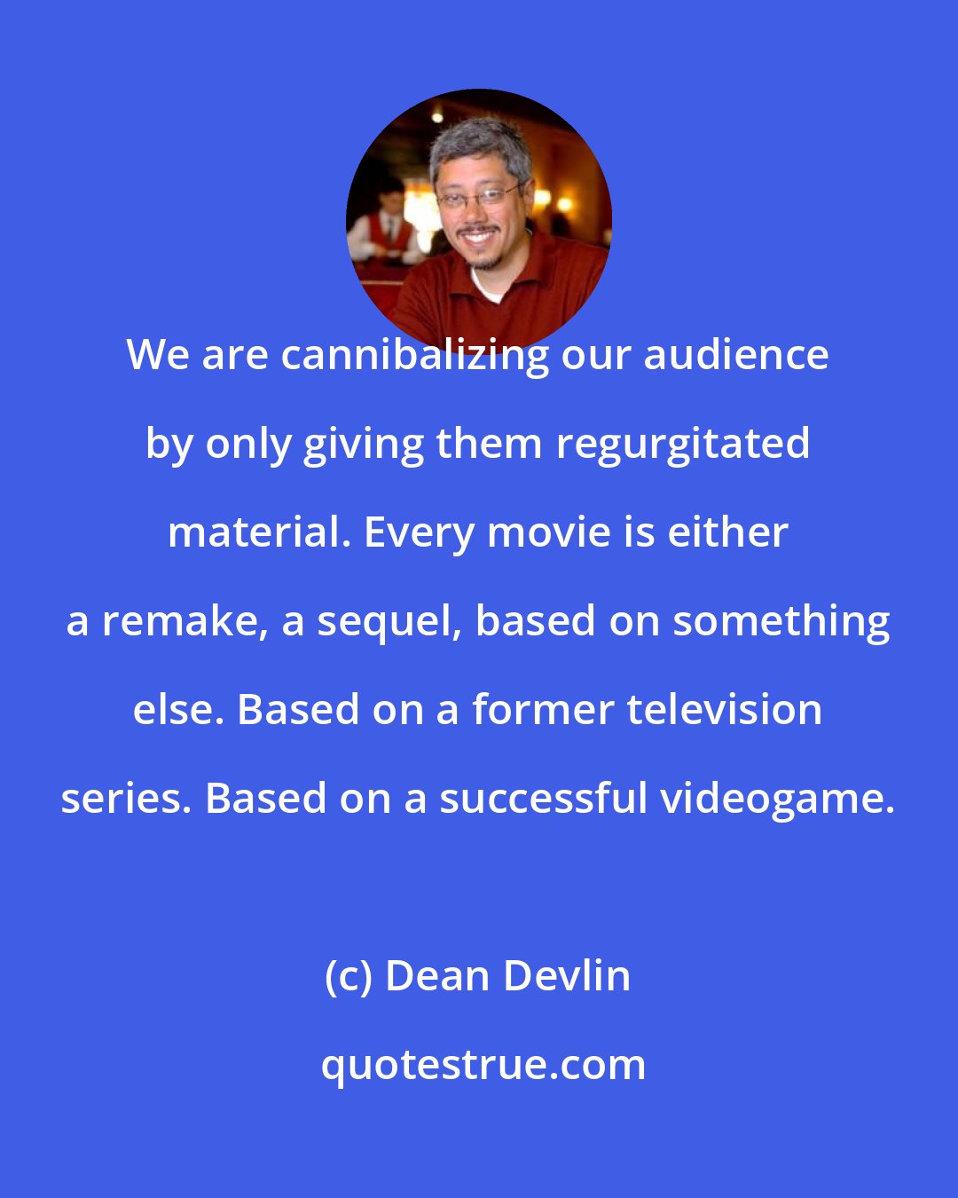 Dean Devlin: We are cannibalizing our audience by only giving them regurgitated material. Every movie is either a remake, a sequel, based on something else. Based on a former television series. Based on a successful videogame.