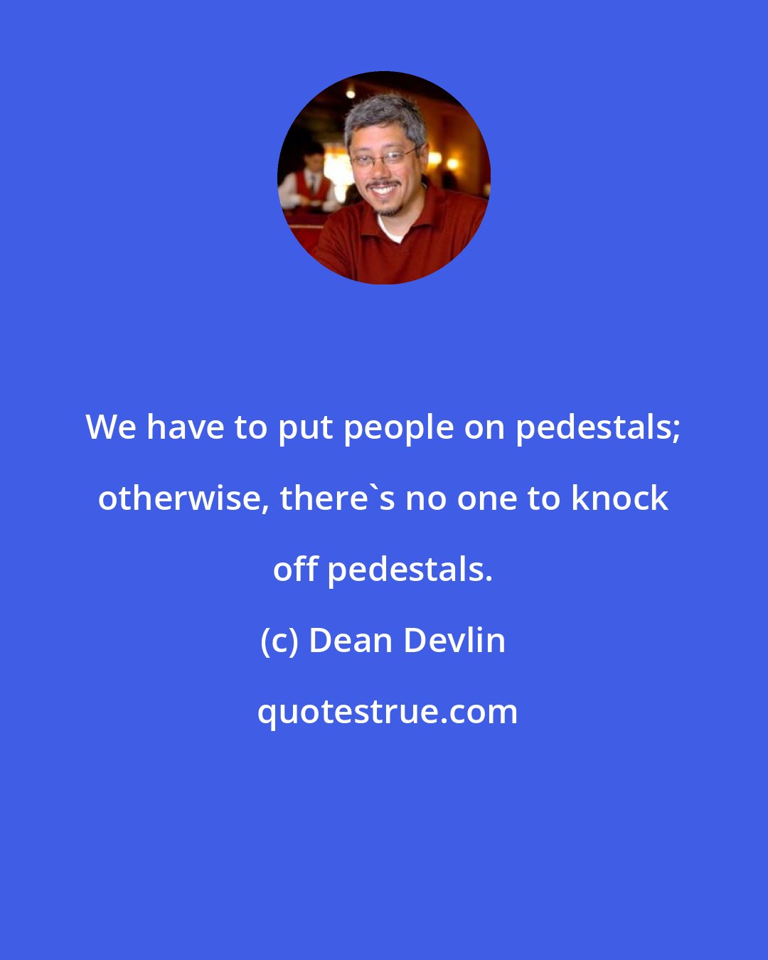 Dean Devlin: We have to put people on pedestals; otherwise, there's no one to knock off pedestals.