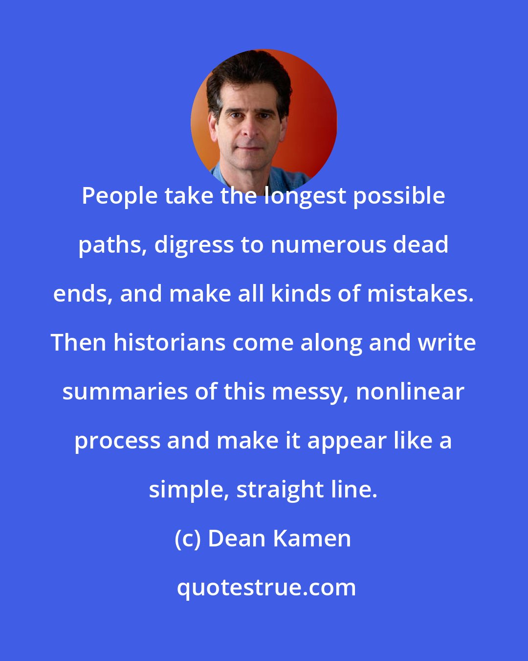 Dean Kamen: People take the longest possible paths, digress to numerous dead ends, and make all kinds of mistakes. Then historians come along and write summaries of this messy, nonlinear process and make it appear like a simple, straight line.