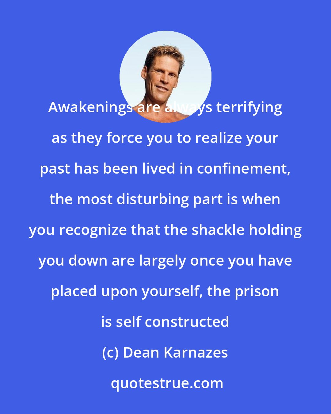 Dean Karnazes: Awakenings are always terrifying as they force you to realize your past has been lived in confinement, the most disturbing part is when you recognize that the shackle holding you down are largely once you have placed upon yourself, the prison is self constructed