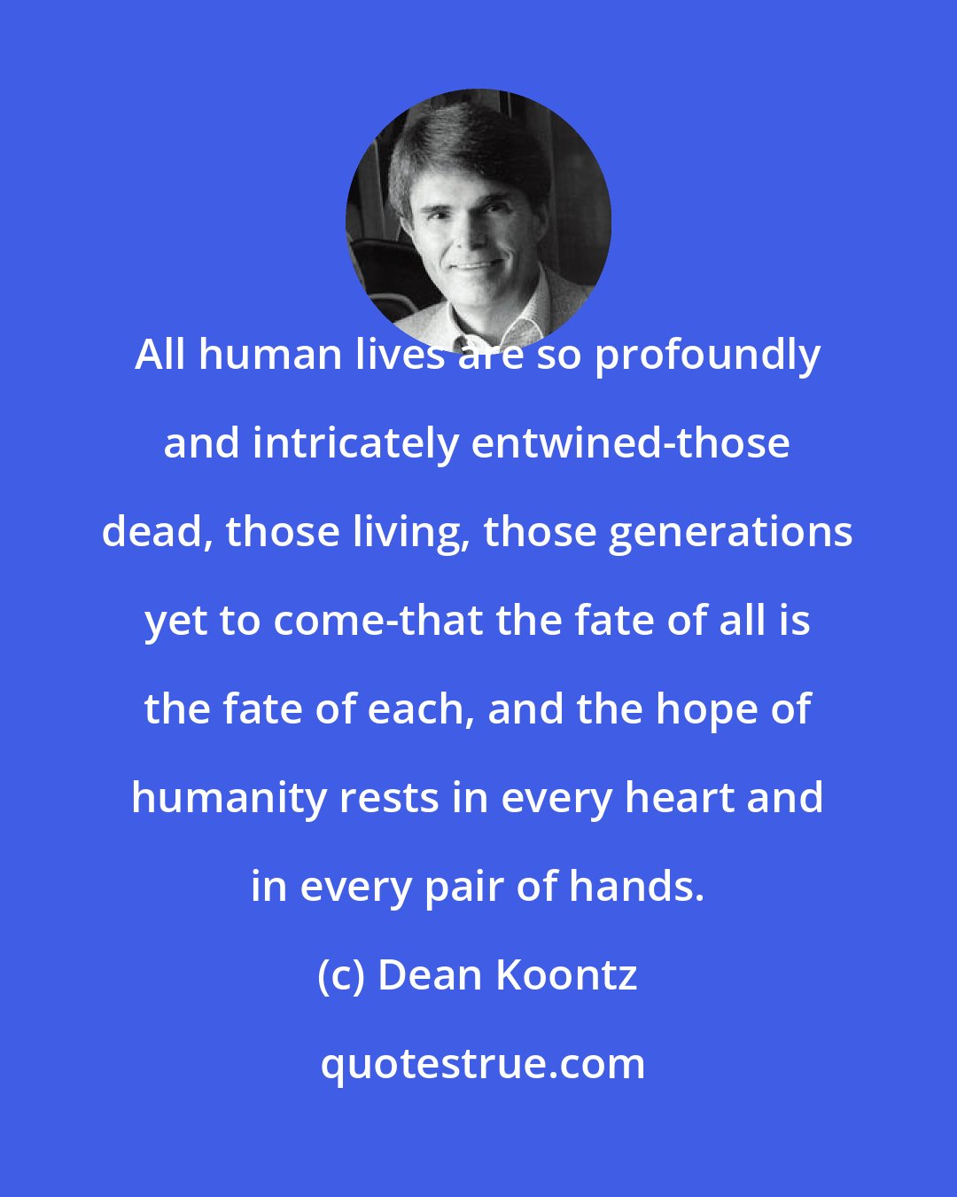 Dean Koontz: All human lives are so profoundly and intricately entwined-those dead, those living, those generations yet to come-that the fate of all is the fate of each, and the hope of humanity rests in every heart and in every pair of hands.