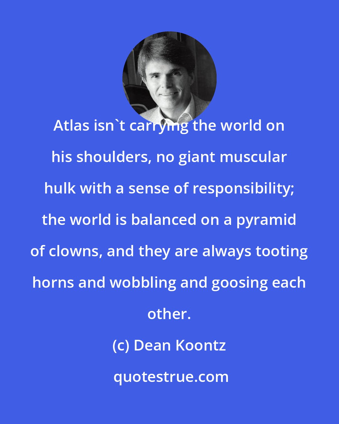 Dean Koontz: Atlas isn't carrying the world on his shoulders, no giant muscular hulk with a sense of responsibility; the world is balanced on a pyramid of clowns, and they are always tooting horns and wobbling and goosing each other.
