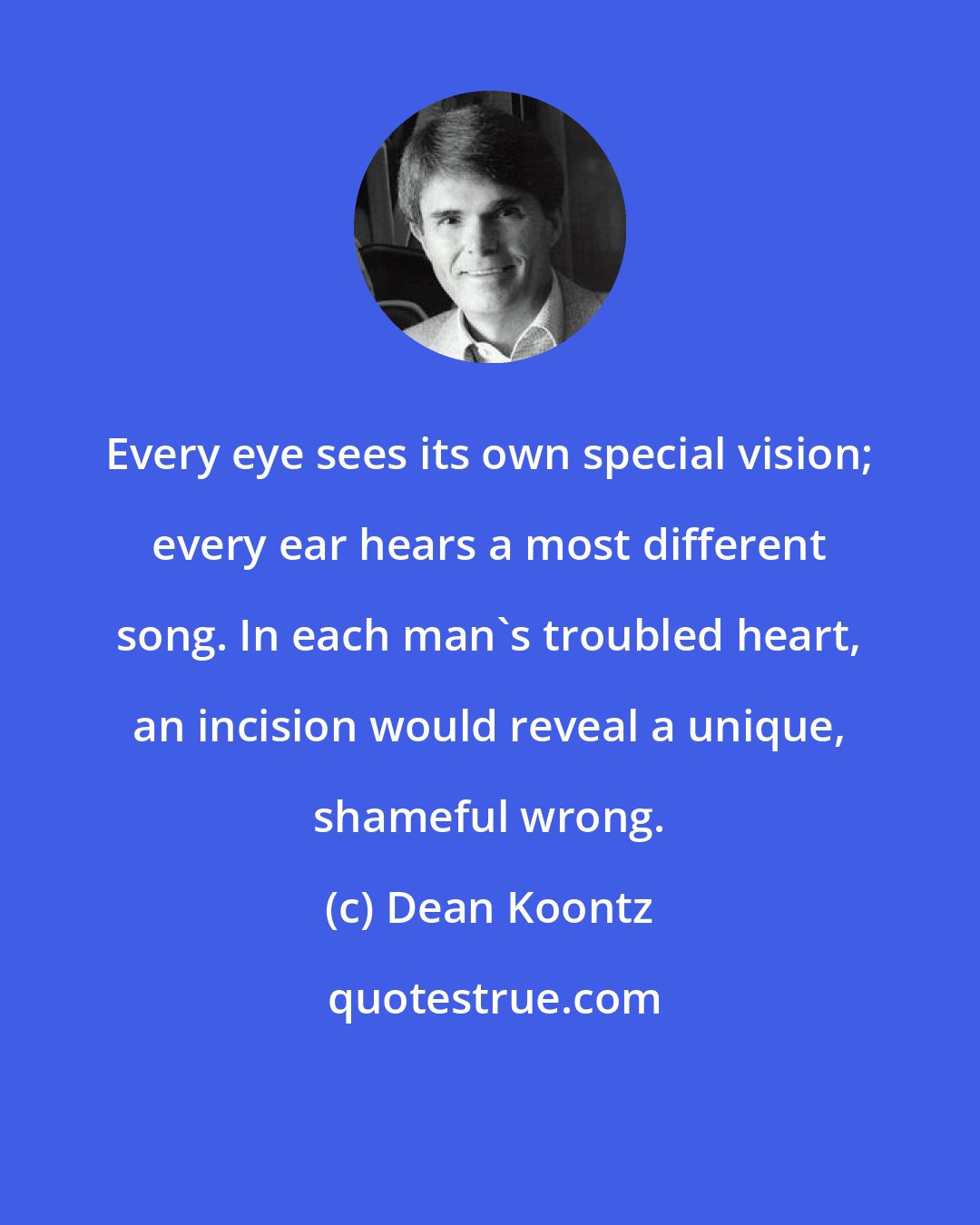Dean Koontz: Every eye sees its own special vision; every ear hears a most different song. In each man's troubled heart, an incision would reveal a unique, shameful wrong.