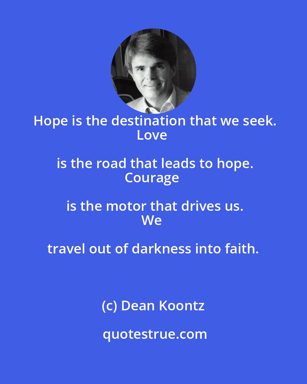 Dean Koontz: Hope is the destination that we seek.
Love is the road that leads to hope.
Courage is the motor that drives us.
We travel out of darkness into faith.