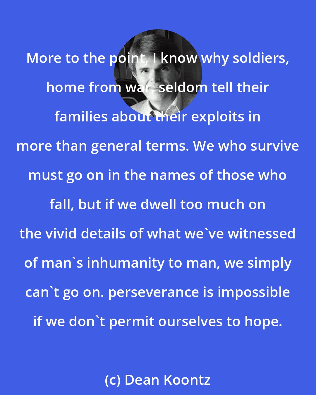 Dean Koontz: More to the point, I know why soldiers, home from war, seldom tell their families about their exploits in more than general terms. We who survive must go on in the names of those who fall, but if we dwell too much on the vivid details of what we've witnessed of man's inhumanity to man, we simply can't go on. perseverance is impossible if we don't permit ourselves to hope.