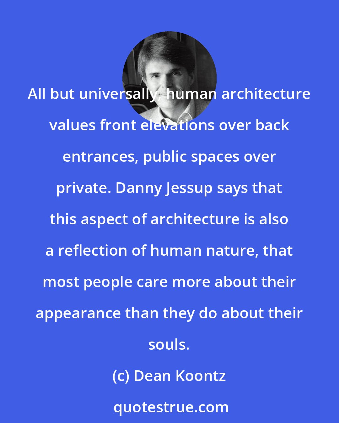 Dean Koontz: All but universally, human architecture values front elevations over back entrances, public spaces over private. Danny Jessup says that this aspect of architecture is also a reflection of human nature, that most people care more about their appearance than they do about their souls.