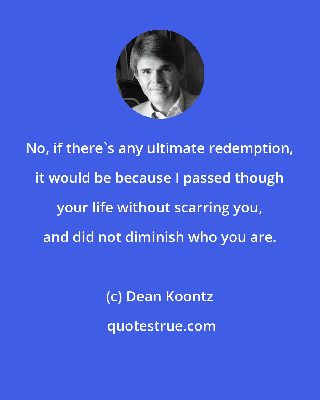 Dean Koontz: No, if there's any ultimate redemption, it would be because I passed though your life without scarring you, and did not diminish who you are.