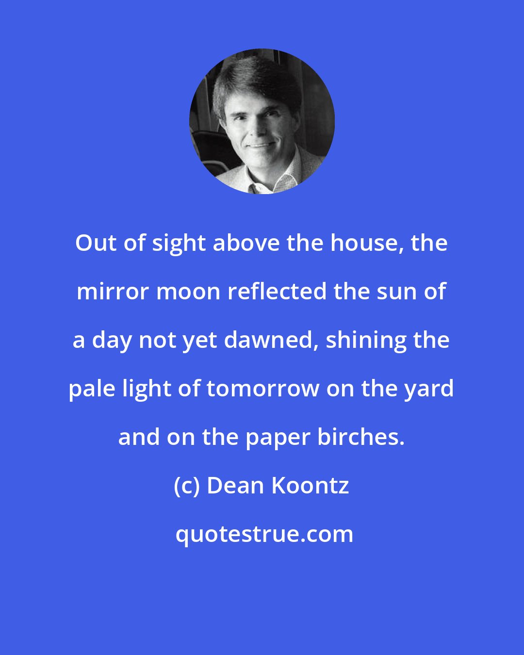 Dean Koontz: Out of sight above the house, the mirror moon reflected the sun of a day not yet dawned, shining the pale light of tomorrow on the yard and on the paper birches.