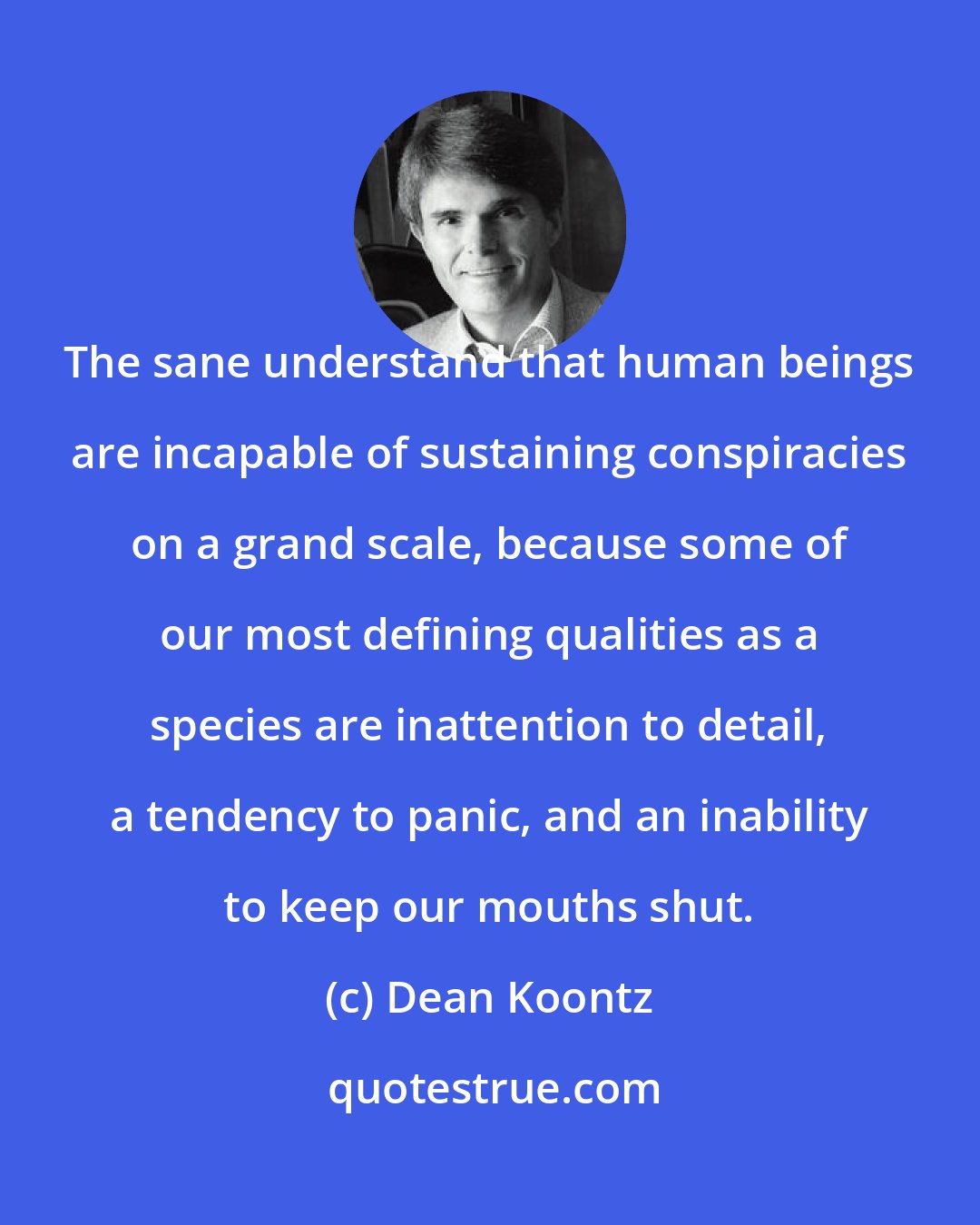 Dean Koontz: The sane understand that human beings are incapable of sustaining conspiracies on a grand scale, because some of our most defining qualities as a species are inattention to detail, a tendency to panic, and an inability to keep our mouths shut.