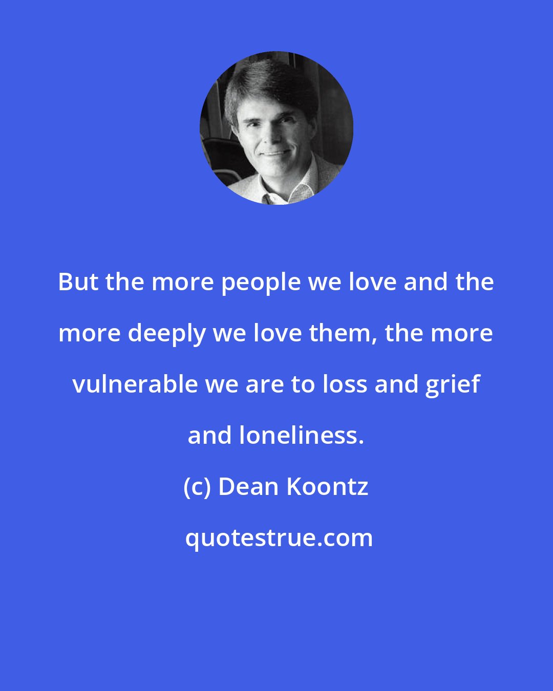 Dean Koontz: But the more people we love and the more deeply we love them, the more vulnerable we are to loss and grief and loneliness.