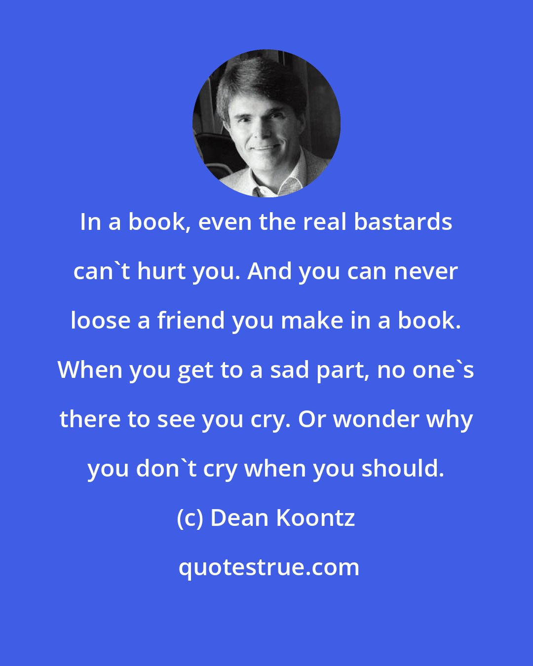 Dean Koontz: In a book, even the real bastards can't hurt you. And you can never loose a friend you make in a book. When you get to a sad part, no one's there to see you cry. Or wonder why you don't cry when you should.