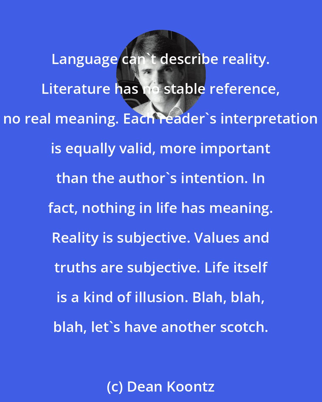 Dean Koontz: Language can't describe reality. Literature has no stable reference, no real meaning. Each reader's interpretation is equally valid, more important than the author's intention. In fact, nothing in life has meaning. Reality is subjective. Values and truths are subjective. Life itself is a kind of illusion. Blah, blah, blah, let's have another scotch.