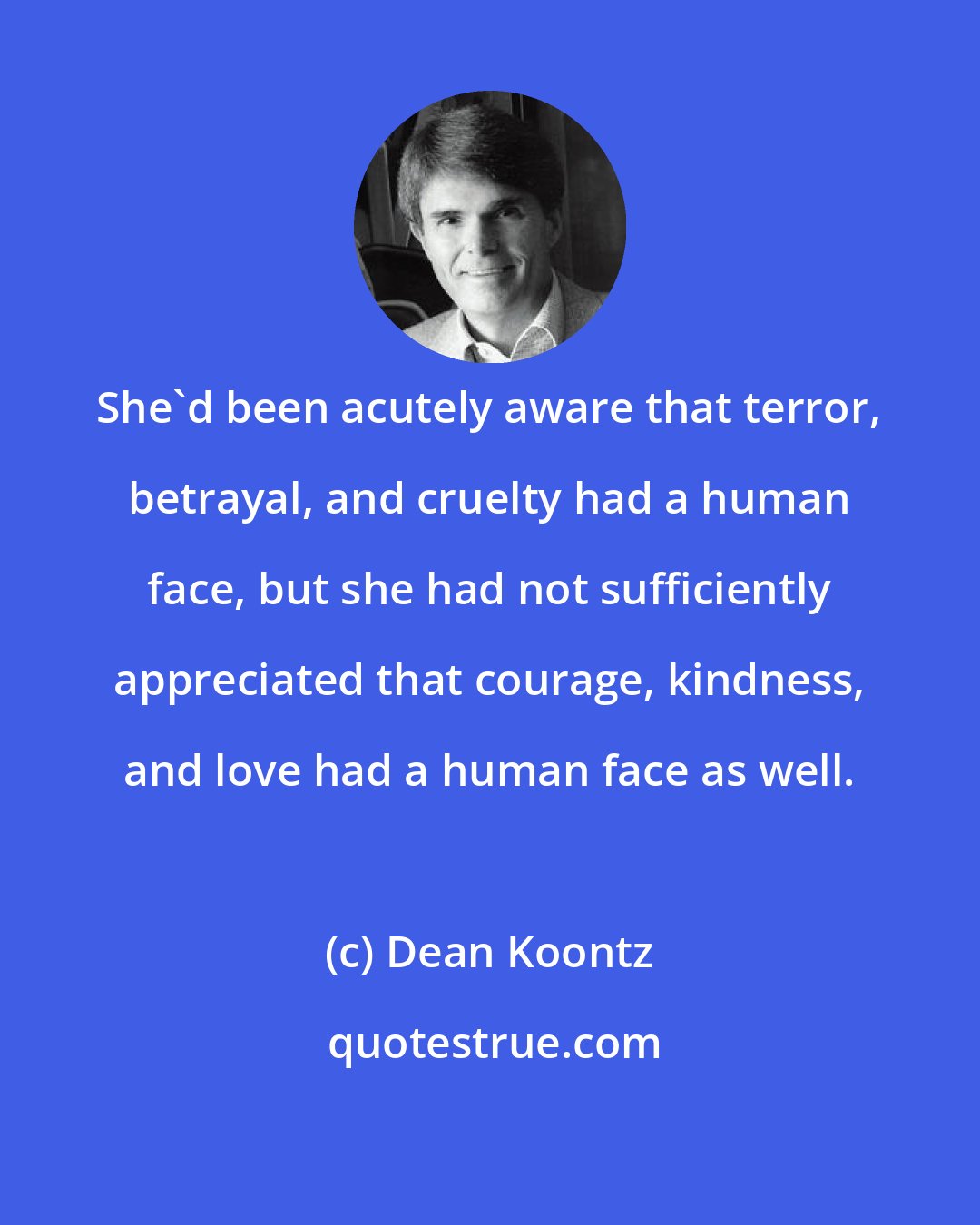 Dean Koontz: She'd been acutely aware that terror, betrayal, and cruelty had a human face, but she had not sufficiently appreciated that courage, kindness, and love had a human face as well.