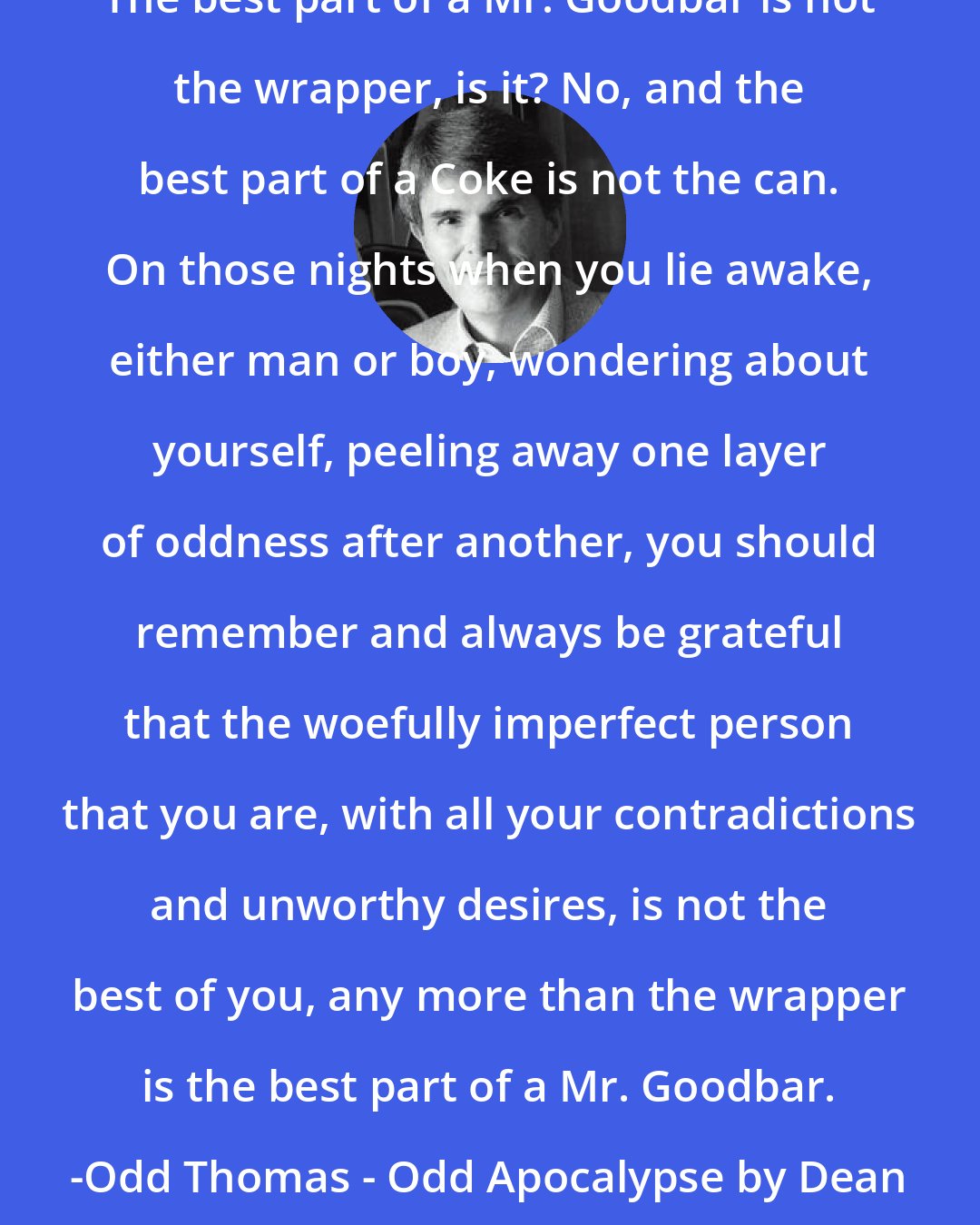Dean Koontz: The best part of a Mr. Goodbar is not the wrapper, is it? No, and the best part of a Coke is not the can. On those nights when you lie awake, either man or boy, wondering about yourself, peeling away one layer of oddness after another, you should remember and always be grateful that the woefully imperfect person that you are, with all your contradictions and unworthy desires, is not the best of you, any more than the wrapper is the best part of a Mr. Goodbar. -Odd Thomas - Odd Apocalypse by Dean Koonts pgs. 354-355 chapter 53