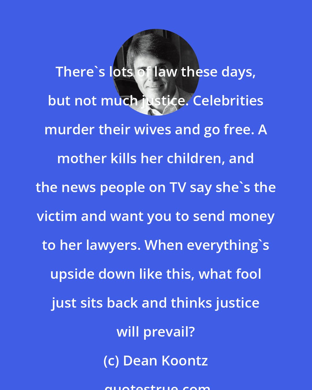 Dean Koontz: There's lots of law these days, but not much justice. Celebrities murder their wives and go free. A mother kills her children, and the news people on TV say she's the victim and want you to send money to her lawyers. When everything's upside down like this, what fool just sits back and thinks justice will prevail?