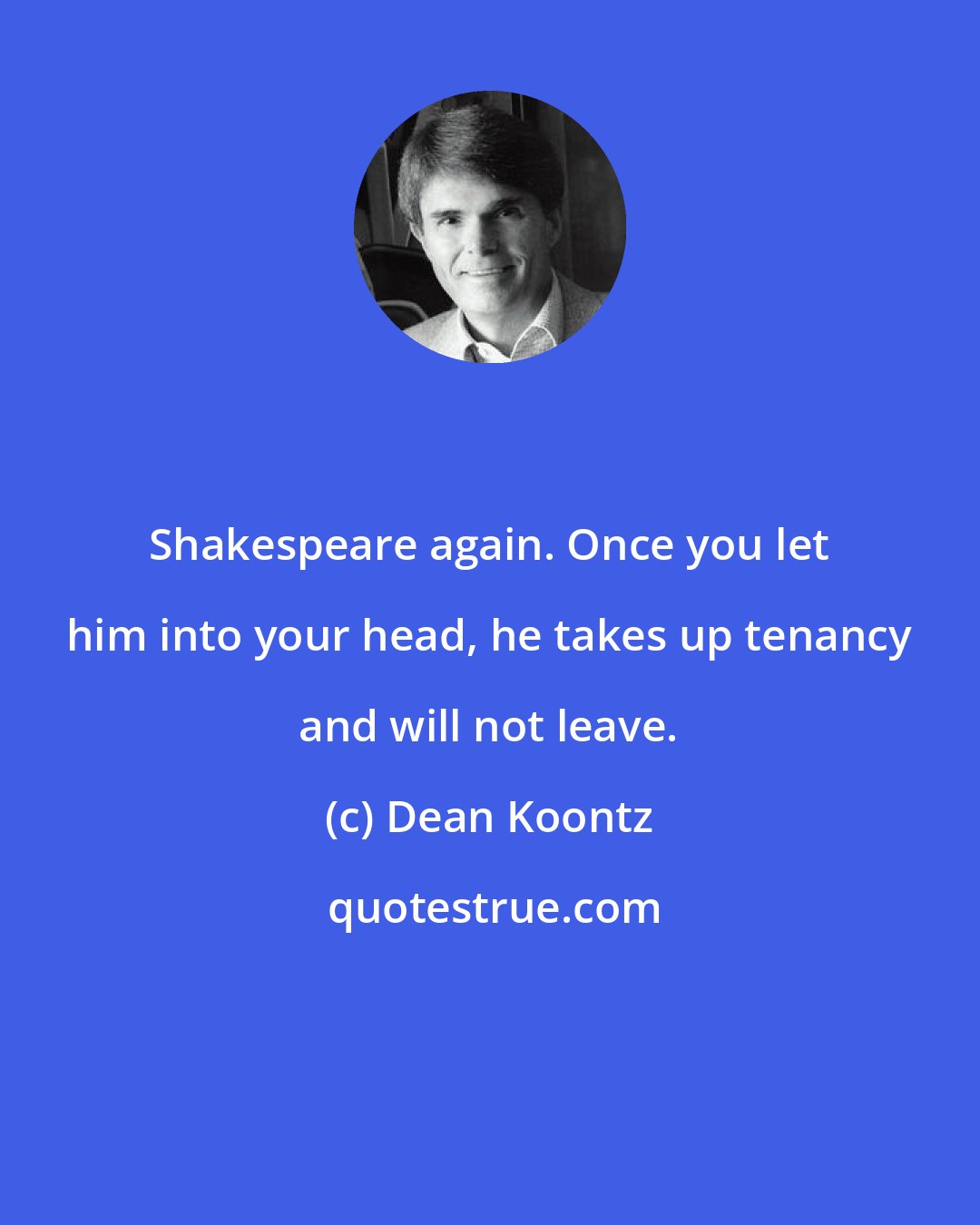 Dean Koontz: Shakespeare again. Once you let him into your head, he takes up tenancy and will not leave.