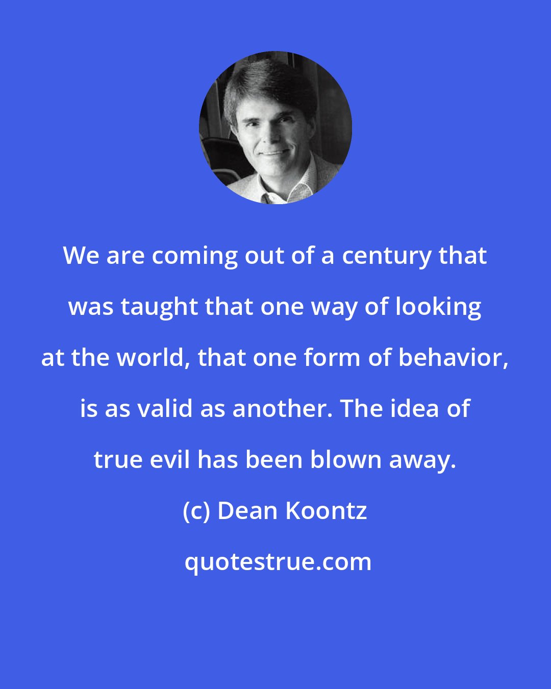 Dean Koontz: We are coming out of a century that was taught that one way of looking at the world, that one form of behavior, is as valid as another. The idea of true evil has been blown away.