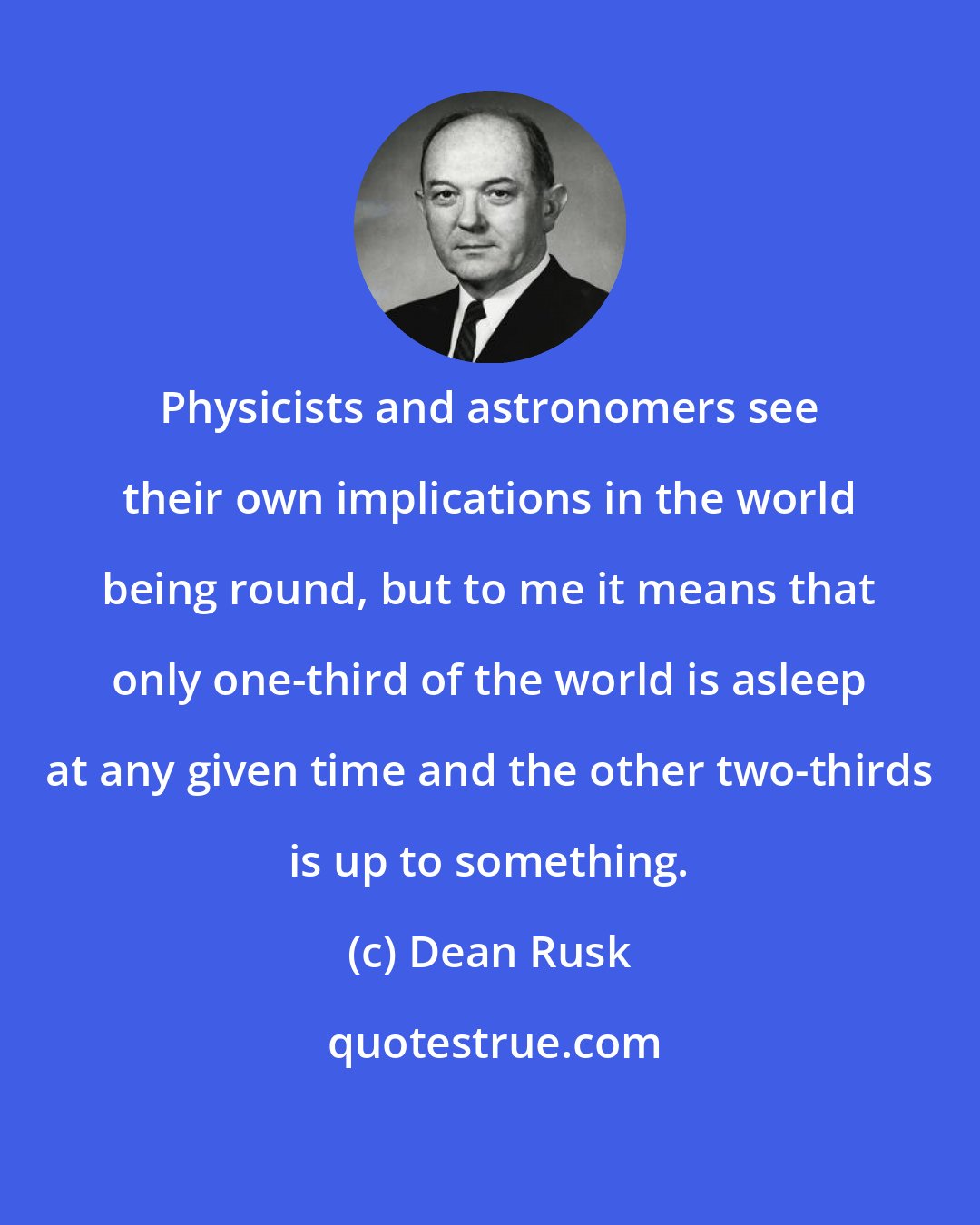 Dean Rusk: Physicists and astronomers see their own implications in the world being round, but to me it means that only one-third of the world is asleep at any given time and the other two-thirds is up to something.