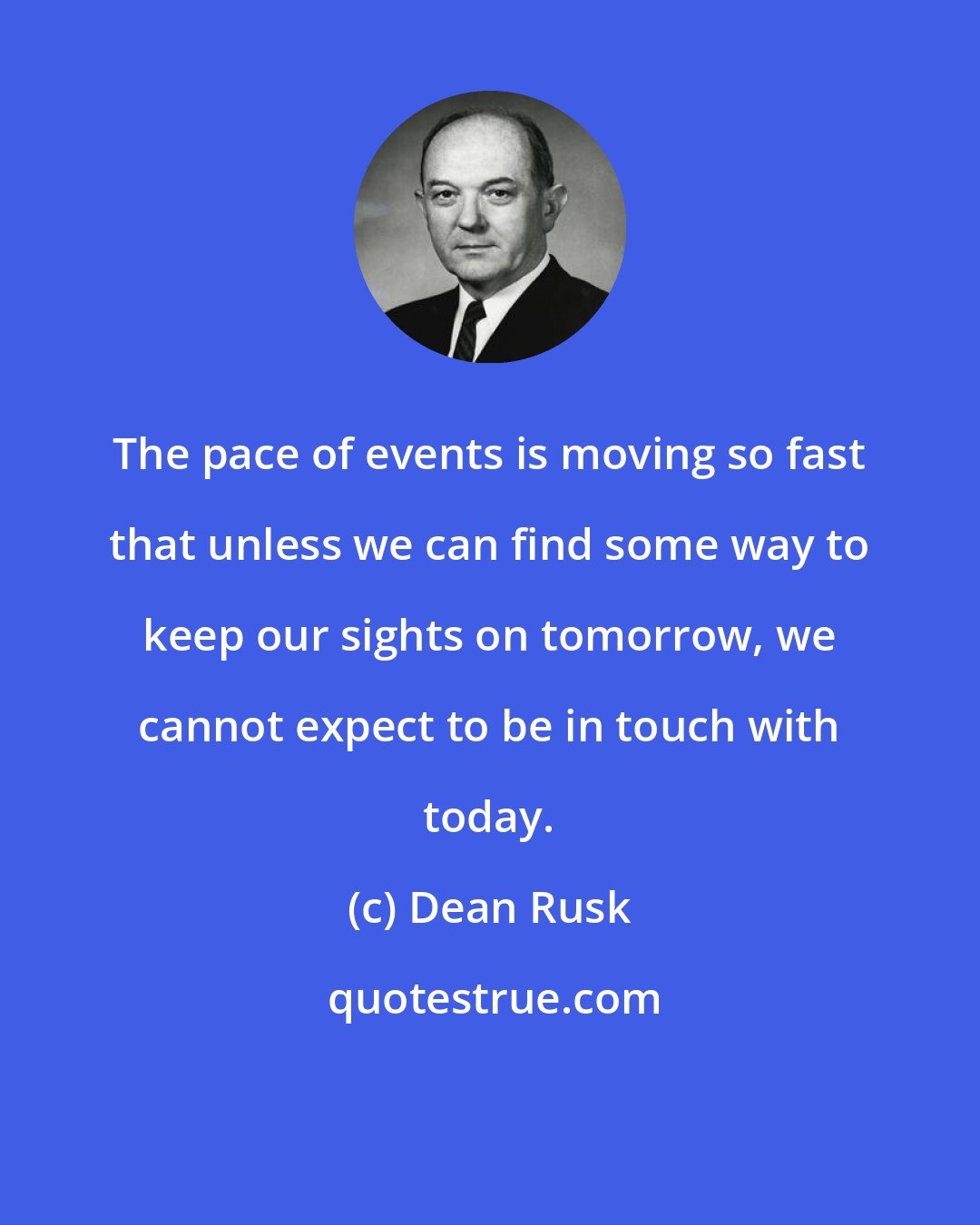 Dean Rusk: The pace of events is moving so fast that unless we can find some way to keep our sights on tomorrow, we cannot expect to be in touch with today.