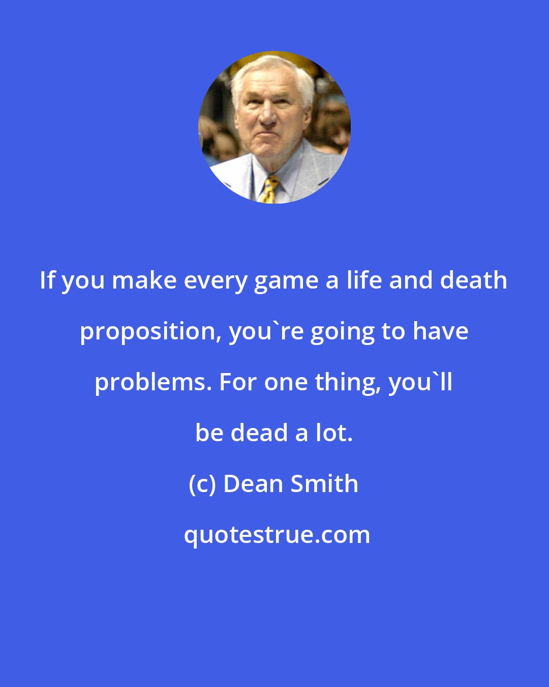 Dean Smith: If you make every game a life and death proposition, you're going to have problems. For one thing, you'll be dead a lot.