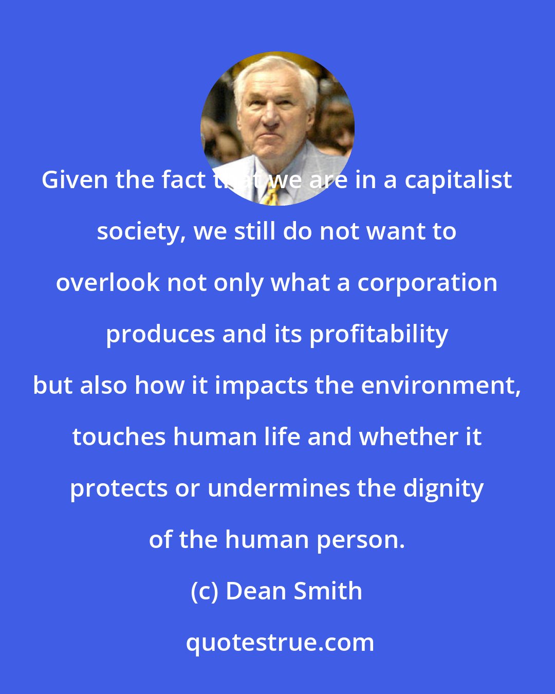 Dean Smith: Given the fact that we are in a capitalist society, we still do not want to overlook not only what a corporation produces and its profitability but also how it impacts the environment, touches human life and whether it protects or undermines the dignity of the human person.