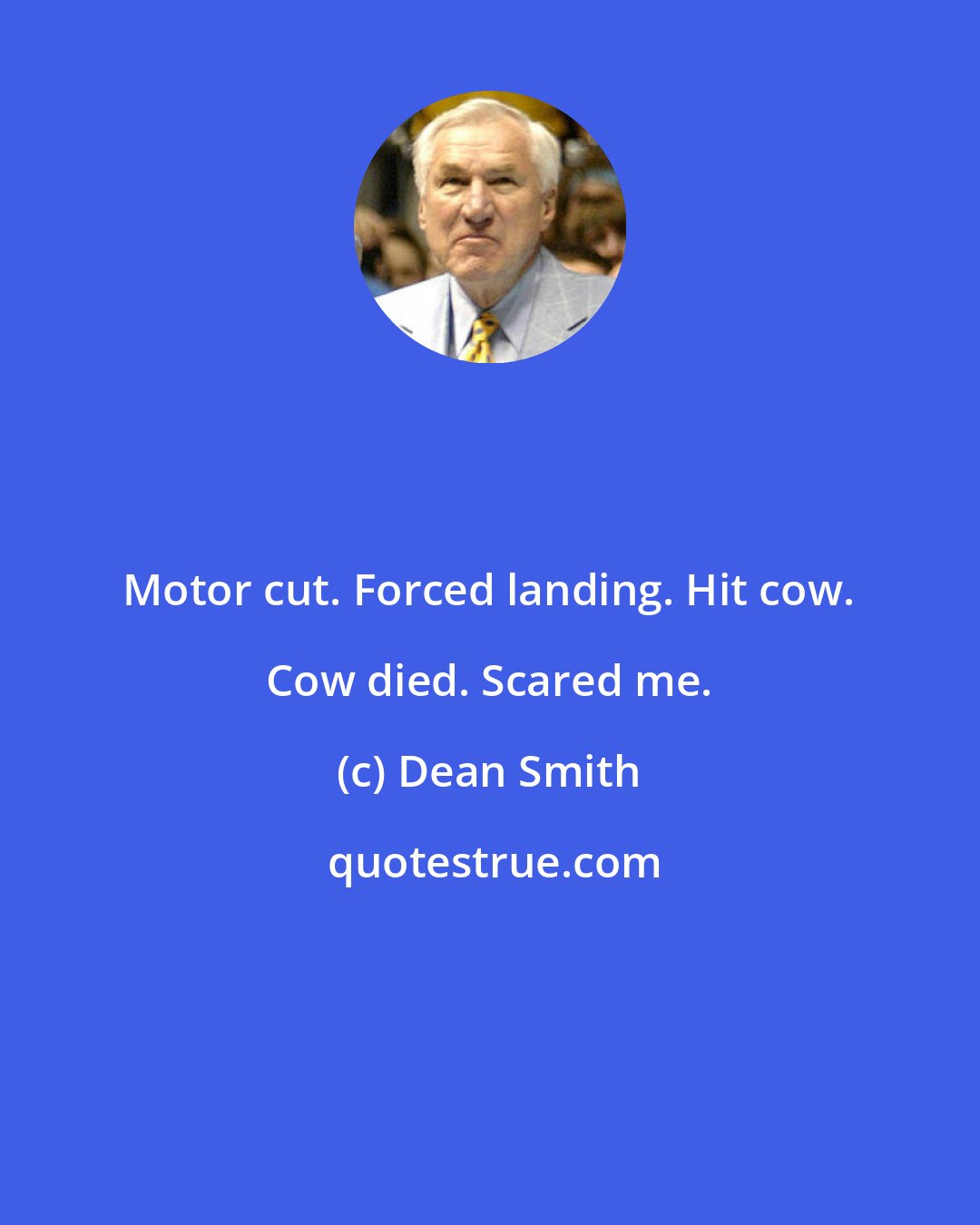 Dean Smith: Motor cut. Forced landing. Hit cow. Cow died. Scared me.