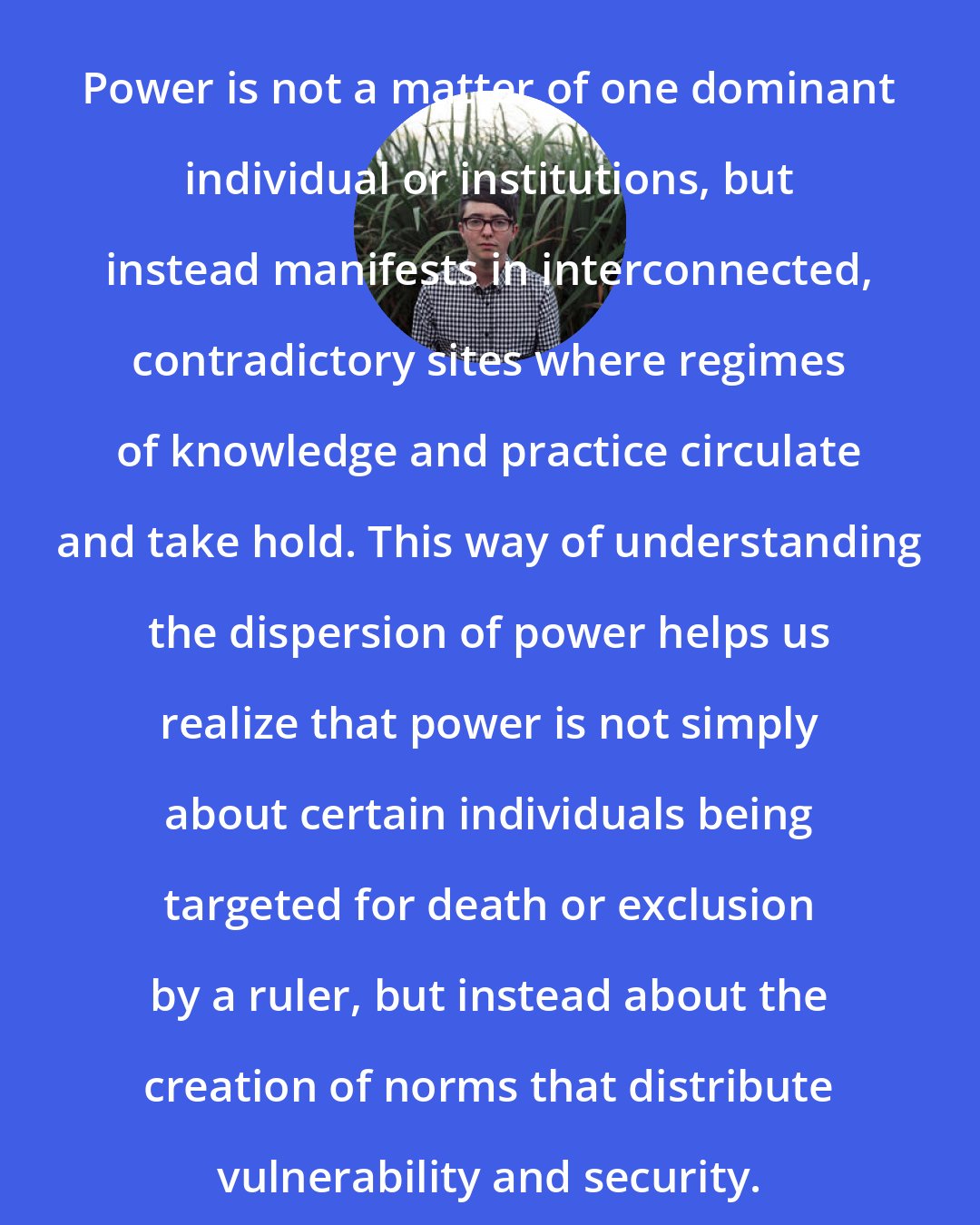 Dean Spade: Power is not a matter of one dominant individual or institutions, but instead manifests in interconnected, contradictory sites where regimes of knowledge and practice circulate and take hold. This way of understanding the dispersion of power helps us realize that power is not simply about certain individuals being targeted for death or exclusion by a ruler, but instead about the creation of norms that distribute vulnerability and security.