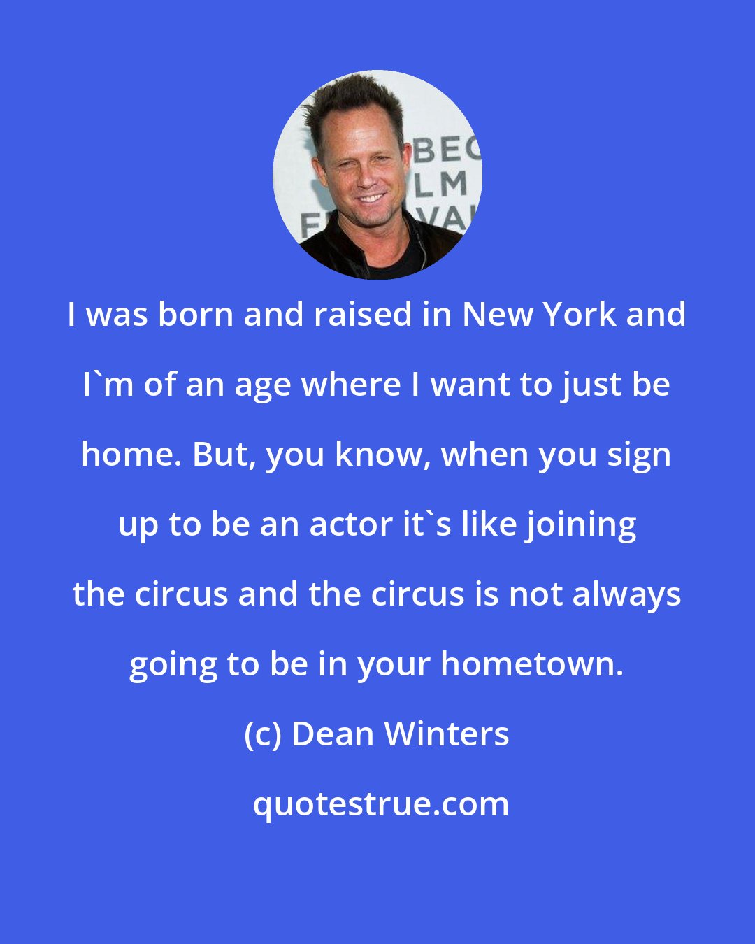 Dean Winters: I was born and raised in New York and I'm of an age where I want to just be home. But, you know, when you sign up to be an actor it's like joining the circus and the circus is not always going to be in your hometown.