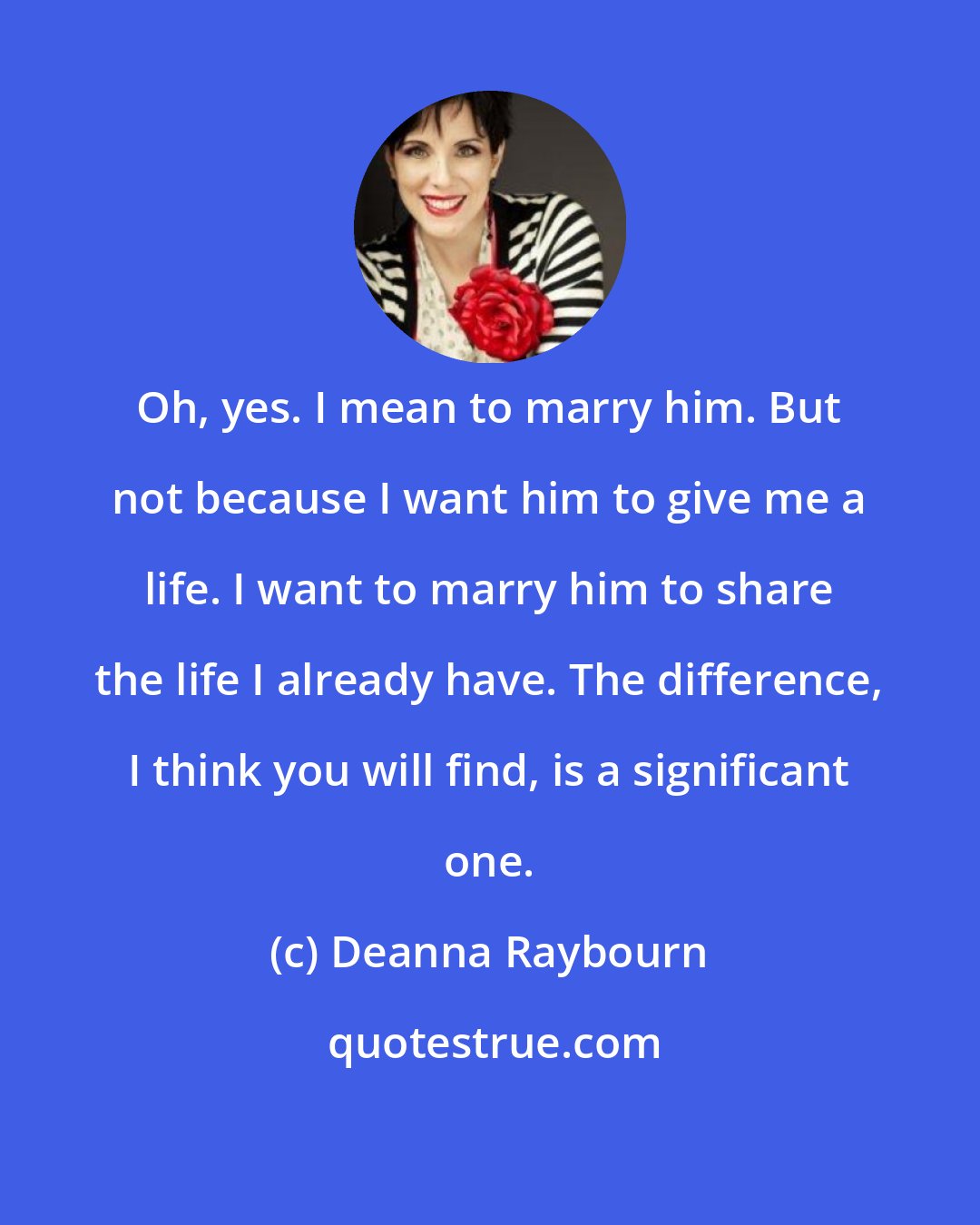 Deanna Raybourn: Oh, yes. I mean to marry him. But not because I want him to give me a life. I want to marry him to share the life I already have. The difference, I think you will find, is a significant one.