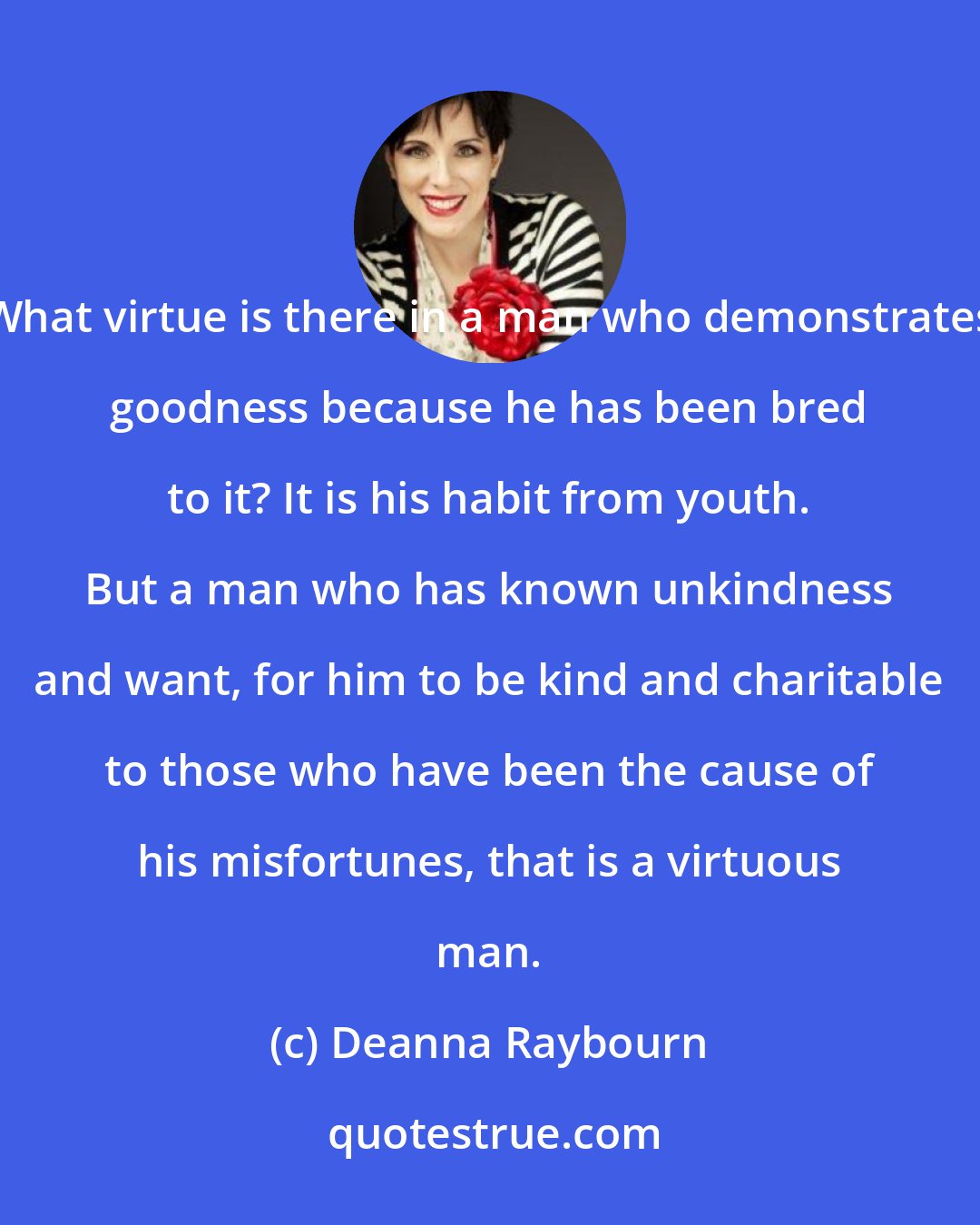 Deanna Raybourn: What virtue is there in a man who demonstrates goodness because he has been bred to it? It is his habit from youth. But a man who has known unkindness and want, for him to be kind and charitable to those who have been the cause of his misfortunes, that is a virtuous man.