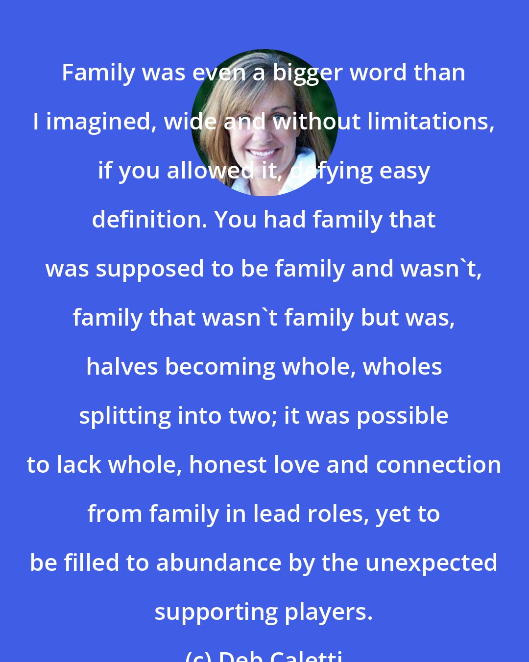 Deb Caletti: Family was even a bigger word than I imagined, wide and without limitations, if you allowed it, defying easy definition. You had family that was supposed to be family and wasn't, family that wasn't family but was, halves becoming whole, wholes splitting into two; it was possible to lack whole, honest love and connection from family in lead roles, yet to be filled to abundance by the unexpected supporting players.