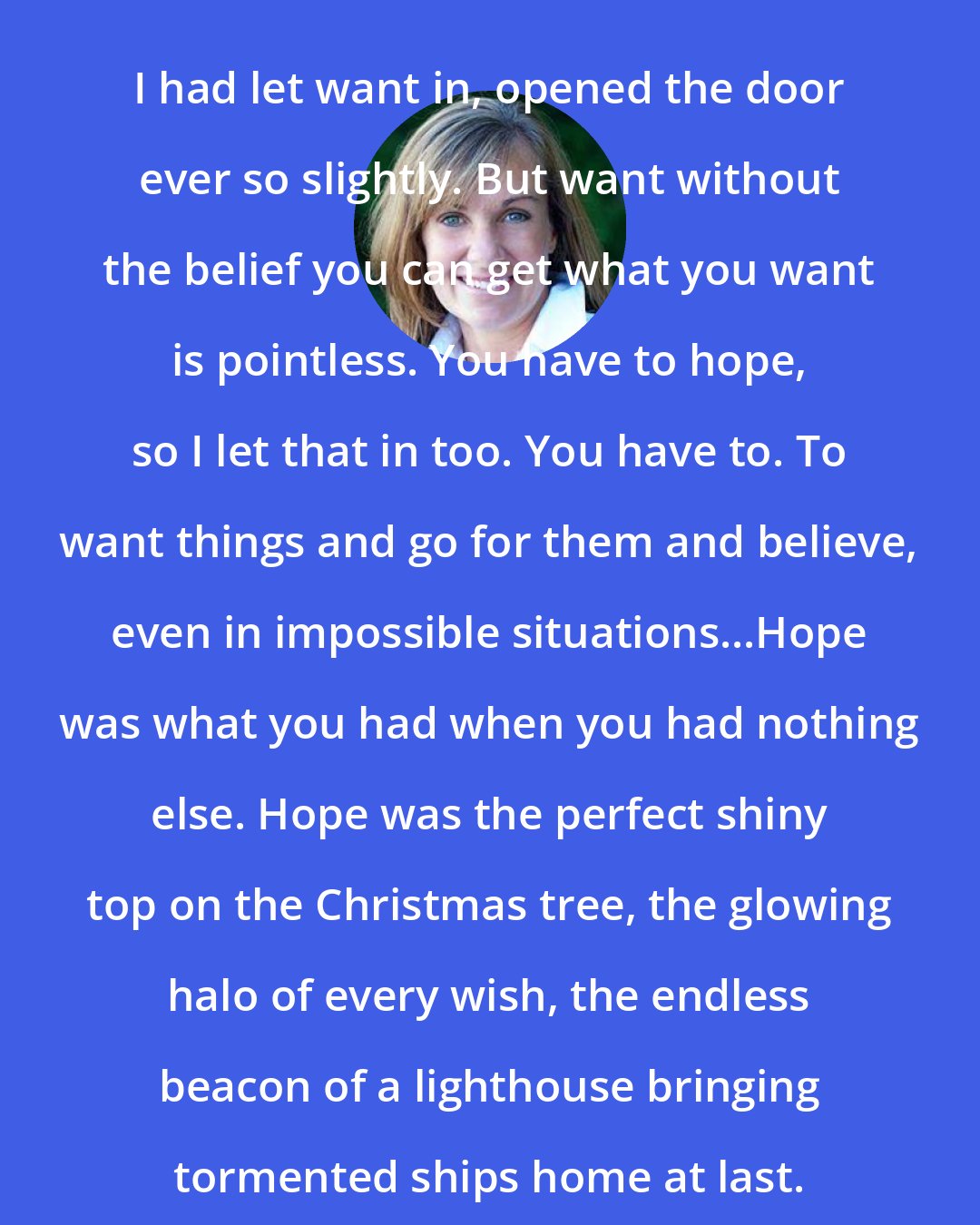 Deb Caletti: I had let want in, opened the door ever so slightly. But want without the belief you can get what you want is pointless. You have to hope, so I let that in too. You have to. To want things and go for them and believe, even in impossible situations...Hope was what you had when you had nothing else. Hope was the perfect shiny top on the Christmas tree, the glowing halo of every wish, the endless beacon of a lighthouse bringing tormented ships home at last.