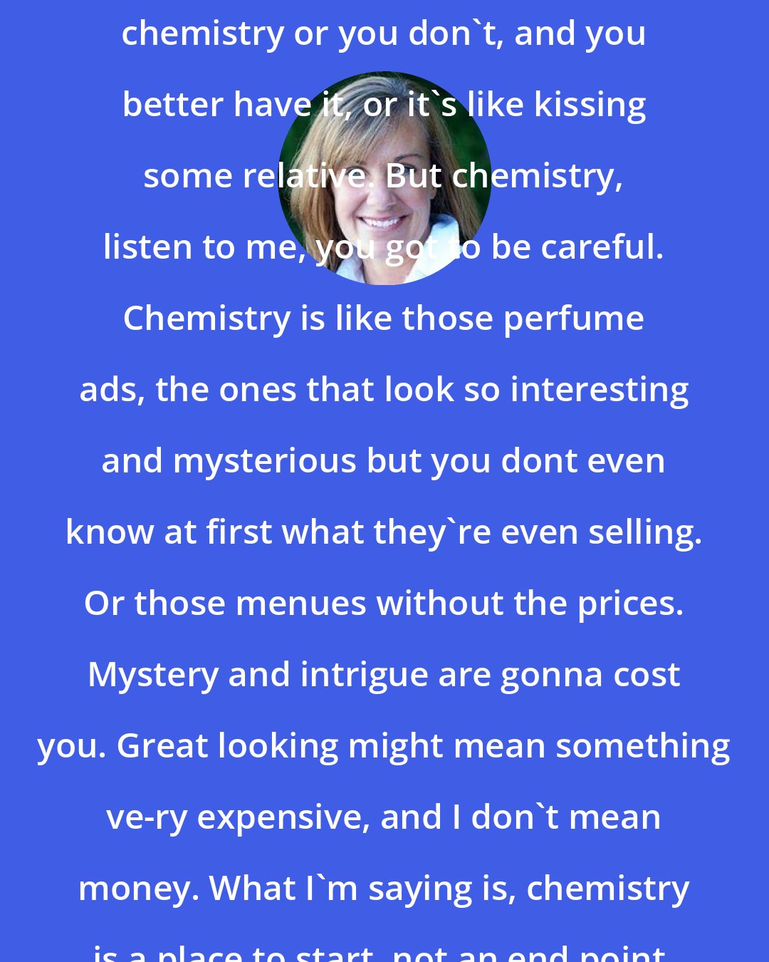 Deb Caletti: Let me tell you, you either have chemistry or you don't, and you better have it, or it's like kissing some relative. But chemistry, listen to me, you got to be careful. Chemistry is like those perfume ads, the ones that look so interesting and mysterious but you dont even know at first what they're even selling. Or those menues without the prices. Mystery and intrigue are gonna cost you. Great looking might mean something ve-ry expensive, and I don't mean money. What I'm saying is, chemistry is a place to start, not an end point.