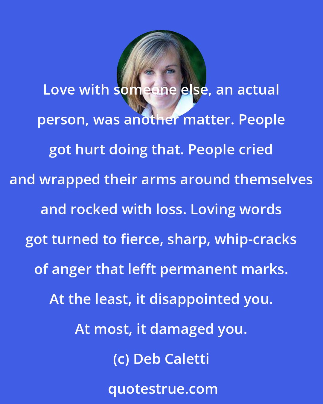 Deb Caletti: Love with someone else, an actual person, was another matter. People got hurt doing that. People cried and wrapped their arms around themselves and rocked with loss. Loving words got turned to fierce, sharp, whip-cracks of anger that lefft permanent marks. At the least, it disappointed you. At most, it damaged you.