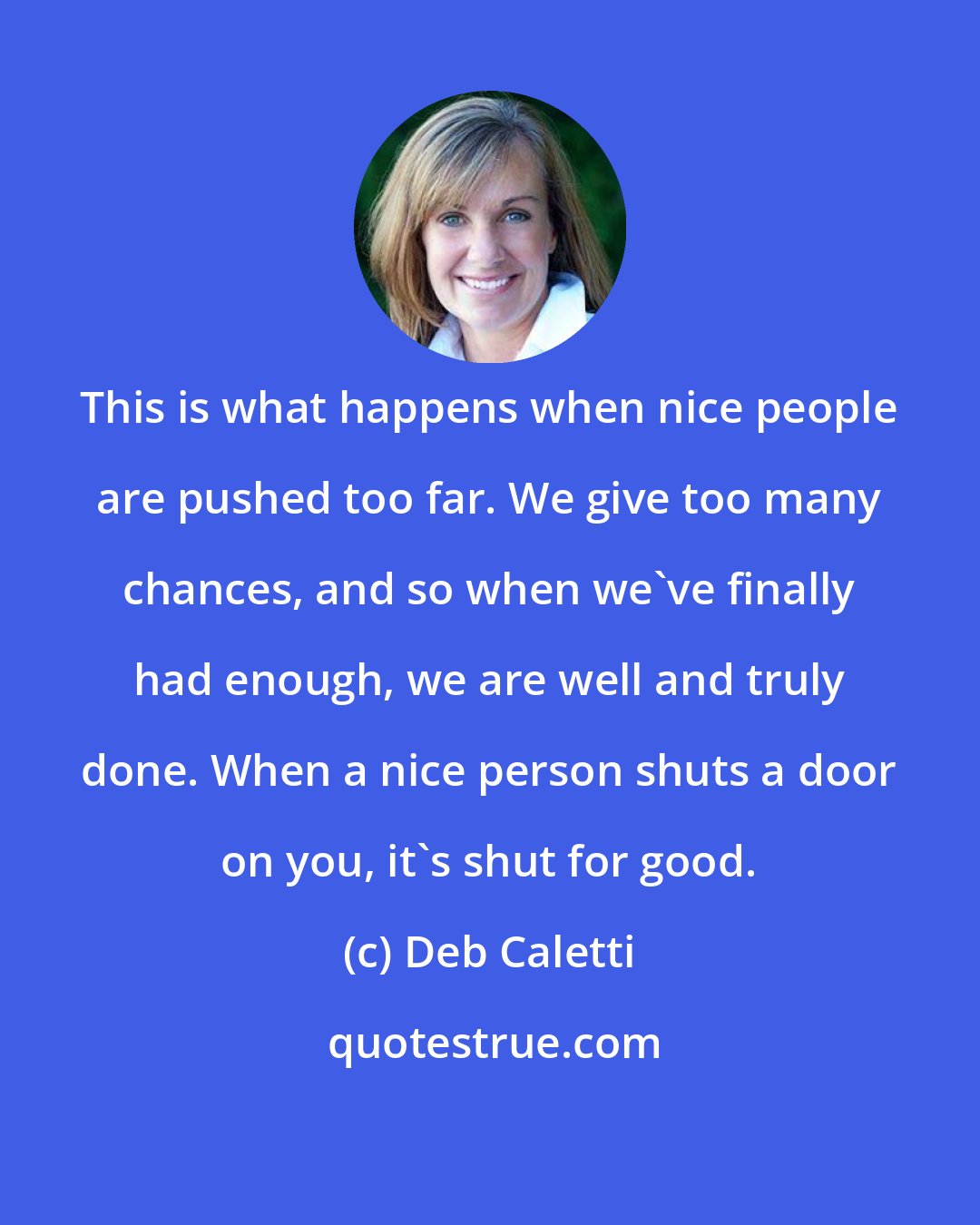 Deb Caletti: This is what happens when nice people are pushed too far. We give too many chances, and so when we've finally had enough, we are well and truly done. When a nice person shuts a door on you, it's shut for good.