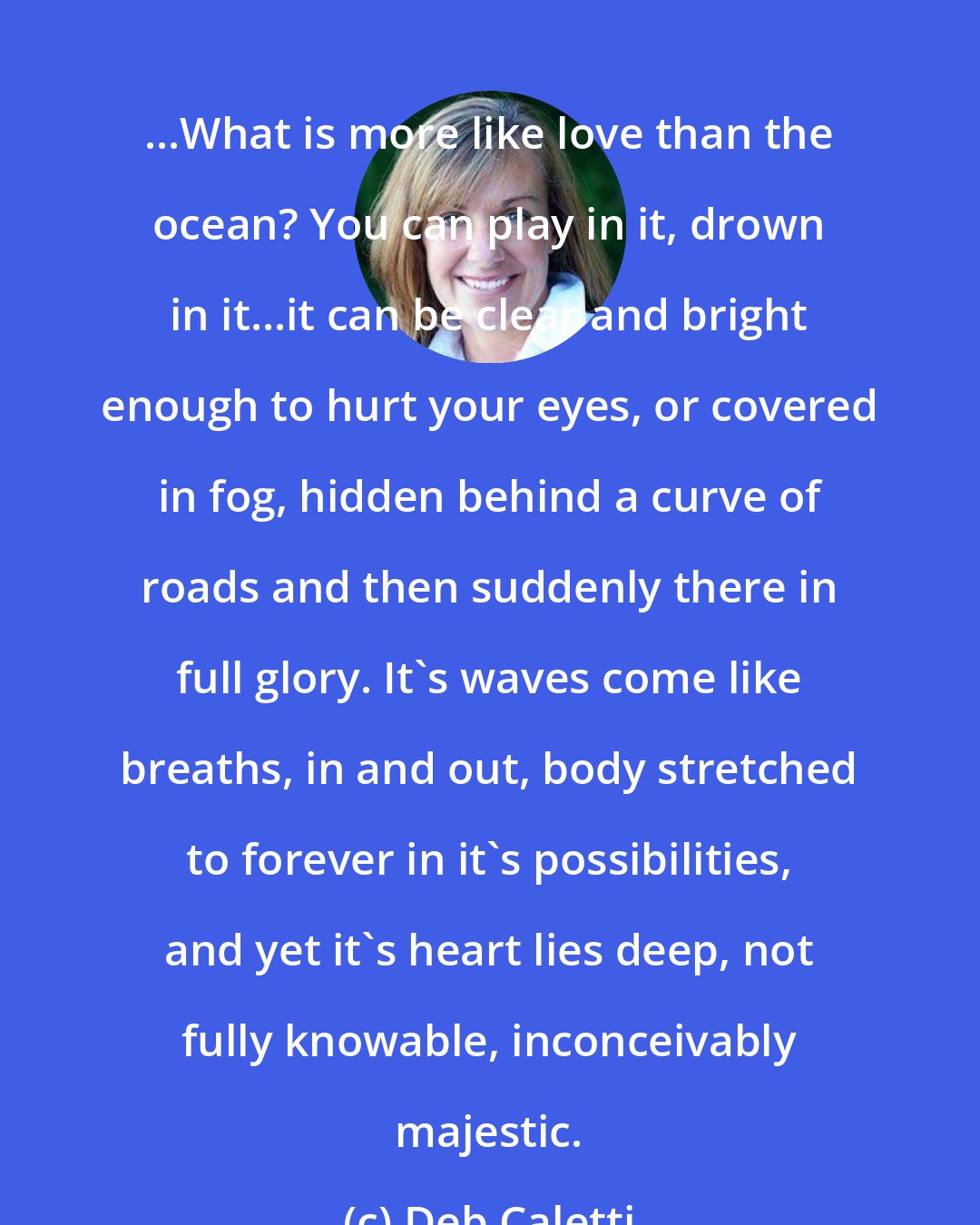 Deb Caletti: ...What is more like love than the ocean? You can play in it, drown in it...it can be clear and bright enough to hurt your eyes, or covered in fog, hidden behind a curve of roads and then suddenly there in full glory. It's waves come like breaths, in and out, body stretched to forever in it's possibilities, and yet it's heart lies deep, not fully knowable, inconceivably majestic.