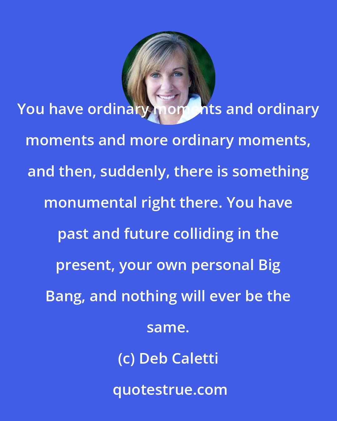 Deb Caletti: You have ordinary moments and ordinary moments and more ordinary moments, and then, suddenly, there is something monumental right there. You have past and future colliding in the present, your own personal Big Bang, and nothing will ever be the same.