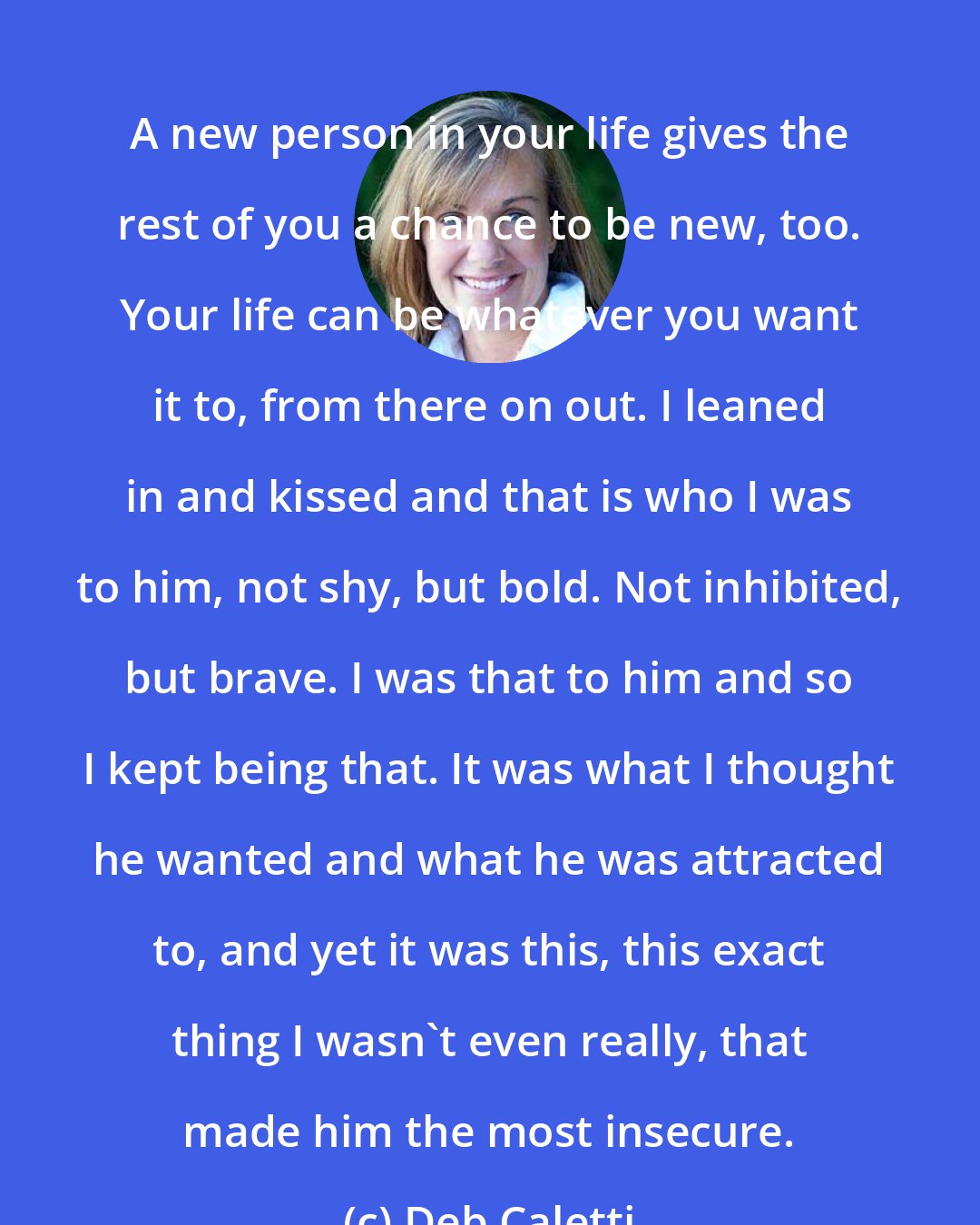 Deb Caletti: A new person in your life gives the rest of you a chance to be new, too. Your life can be whatever you want it to, from there on out. I leaned in and kissed and that is who I was to him, not shy, but bold. Not inhibited, but brave. I was that to him and so I kept being that. It was what I thought he wanted and what he was attracted to, and yet it was this, this exact thing I wasn't even really, that made him the most insecure.