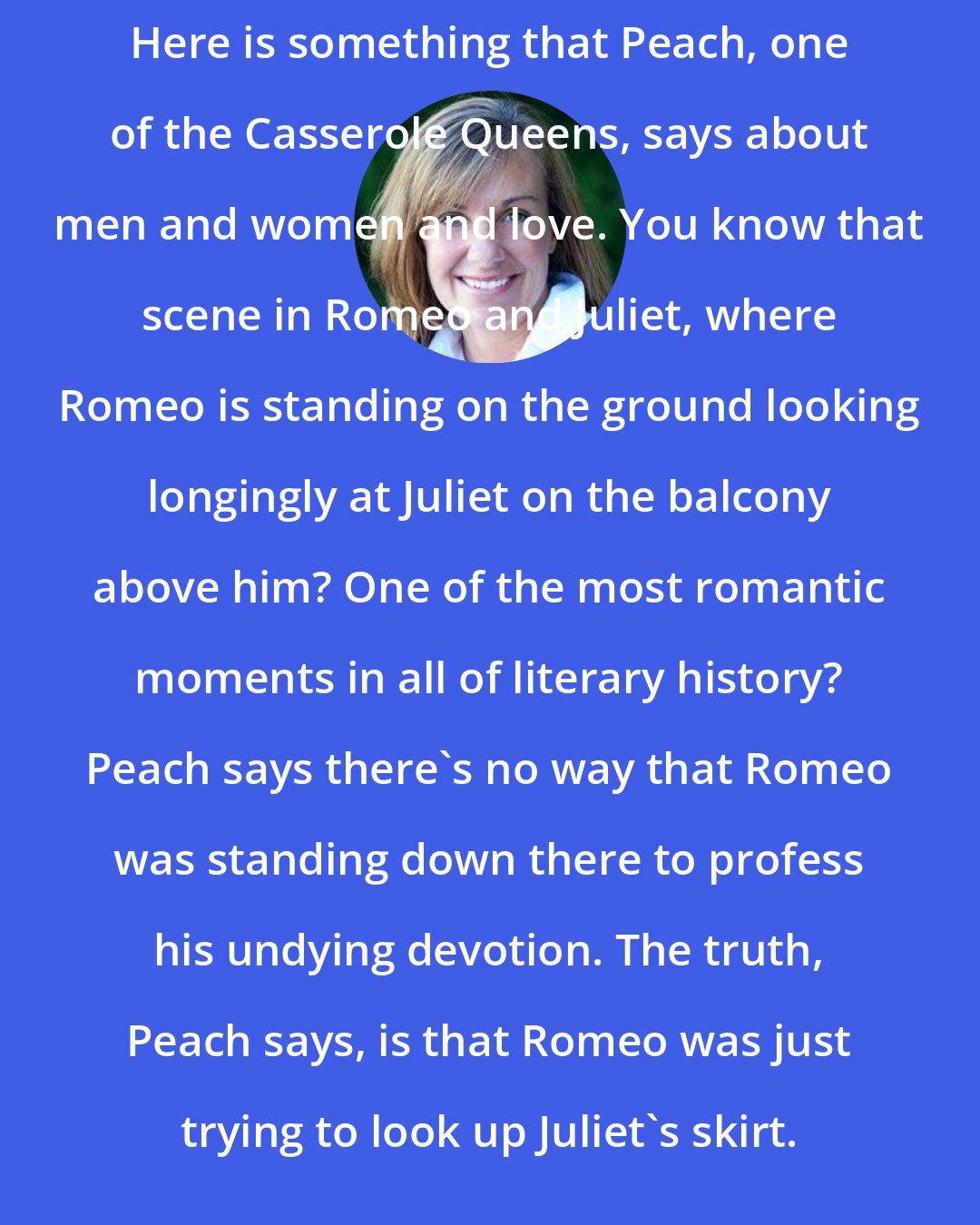 Deb Caletti: Here is something that Peach, one of the Casserole Queens, says about men and women and love. You know that scene in Romeo and Juliet, where Romeo is standing on the ground looking longingly at Juliet on the balcony above him? One of the most romantic moments in all of literary history? Peach says there's no way that Romeo was standing down there to profess his undying devotion. The truth, Peach says, is that Romeo was just trying to look up Juliet's skirt.