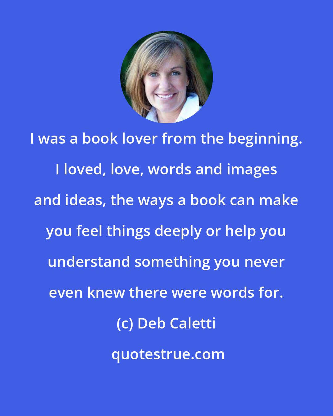 Deb Caletti: I was a book lover from the beginning. I loved, love, words and images and ideas, the ways a book can make you feel things deeply or help you understand something you never even knew there were words for.