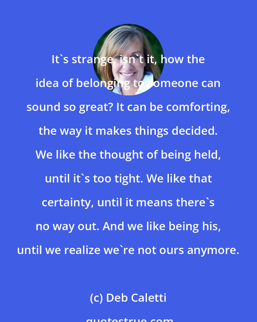 Deb Caletti: It's strange, isn't it, how the idea of belonging to someone can sound so great? It can be comforting, the way it makes things decided. We like the thought of being held, until it's too tight. We like that certainty, until it means there's no way out. And we like being his, until we realize we're not ours anymore.