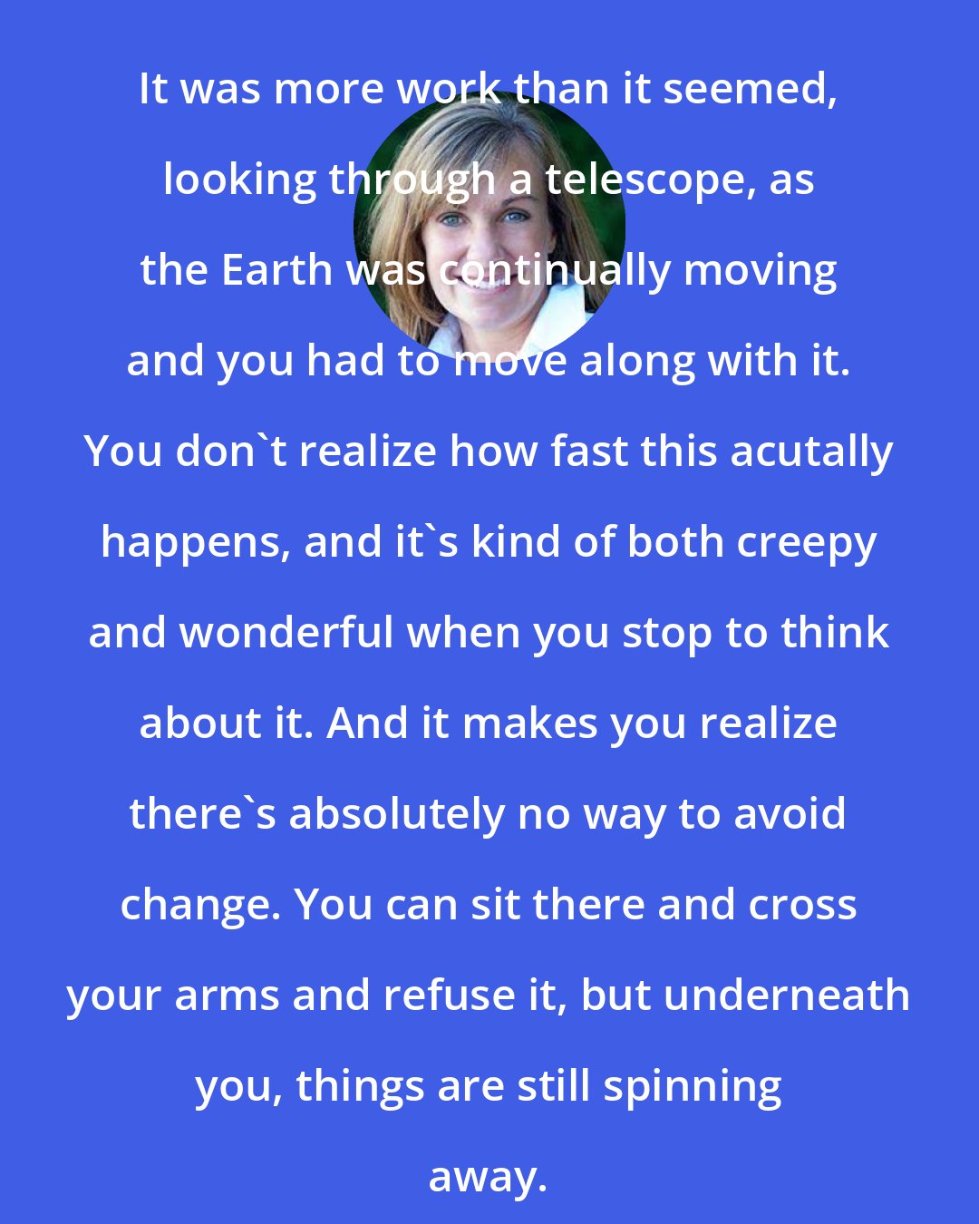 Deb Caletti: It was more work than it seemed, looking through a telescope, as the Earth was continually moving and you had to move along with it. You don't realize how fast this acutally happens, and it's kind of both creepy and wonderful when you stop to think about it. And it makes you realize there's absolutely no way to avoid change. You can sit there and cross your arms and refuse it, but underneath you, things are still spinning away.