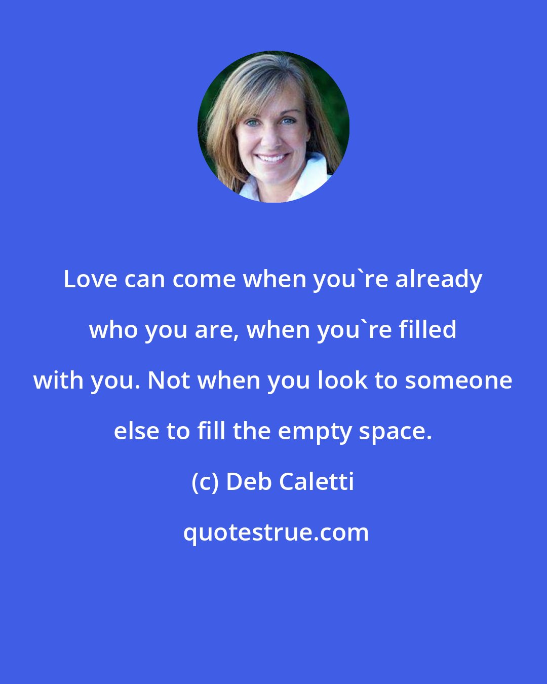 Deb Caletti: Love can come when you're already who you are, when you're filled with you. Not when you look to someone else to fill the empty space.